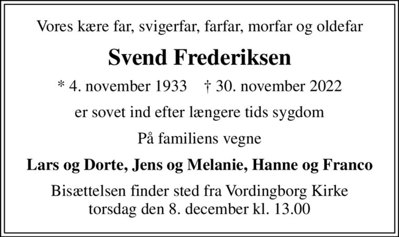 Vores kære far, svigerfar, farfar, morfar og oldefar
Svend Frederiksen
* 4. november 1933    ✝ 30. november 2022
er sovet ind efter længere tids sygdom
På familiens vegne
Lars og Dorte, Jens og Melanie, Hanne og Franco
Bisættelsen finder sted fra Vordingborg Kirke  torsdag den 8. december kl. 13.00