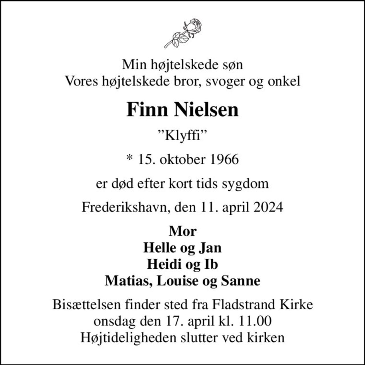 Min højtelskede søn Vores højtelskede bror, svoger og onkel
Finn Nielsen
Klyffi
* 15. oktober 1966
er død efter kort tids sygdom
Frederikshavn, den 11. april 2024
Mor Helle og Jan Heidi og Ib Matias, Louise og Sanne
Bisættelsen finder sted fra Fladstrand Kirke  onsdag den 17. april kl. 11.00  Højtideligheden slutter ved kirken