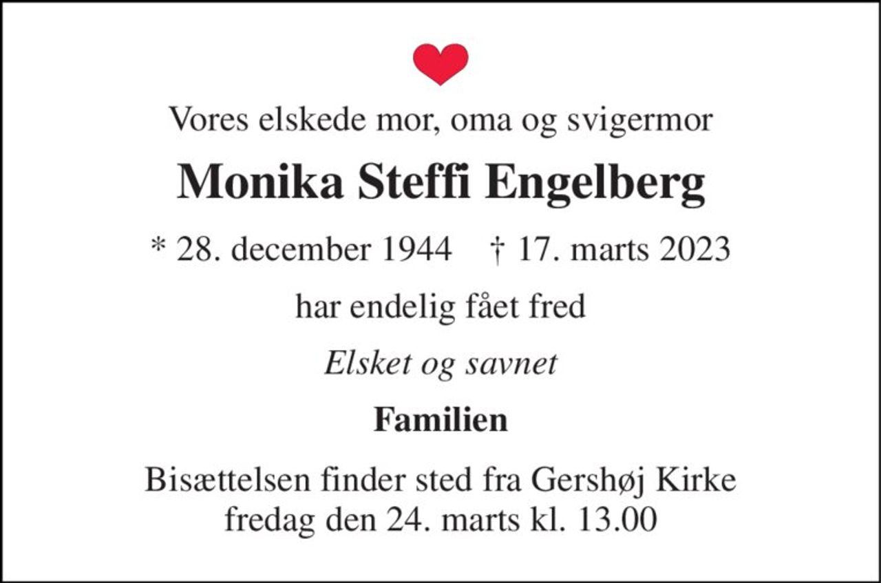 Vores elskede mor, oma og svigermor 
Monika Steffi Engelberg 
* 28. december 1944    ✝ 17. marts 2023 
har endelig fået fred 
Elsket og savnet 
Familien 
Bisættelsen finder sted fra Gershøj Kirke fredag den 24. marts kl. 13.00