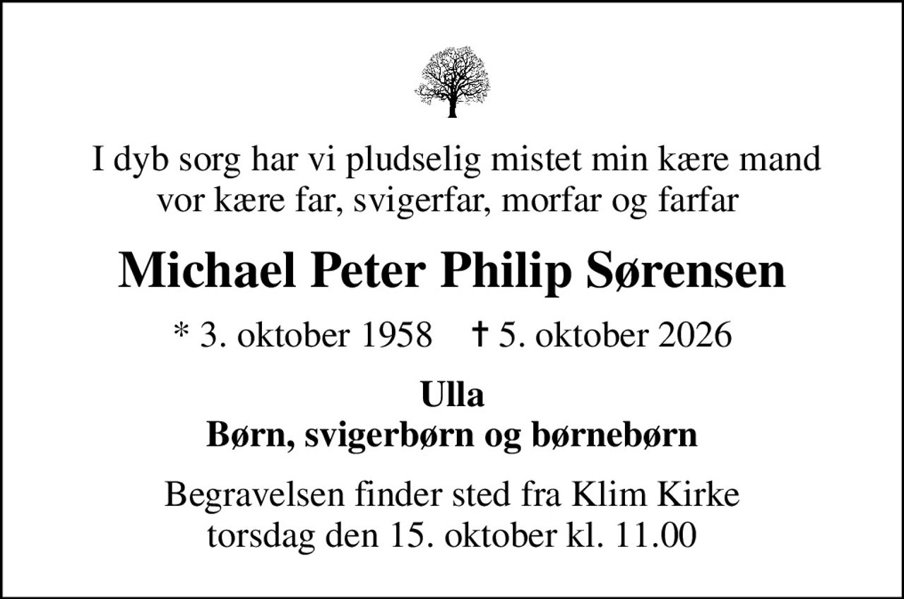 I dyb sorg har vi pludselig mistet min kære mand vor kære far, svigerfar, morfar og farfar 
Michael Peter Philip Sørensen
* 3. oktober 1958    ✝ 5. oktober 2026
Ulla Børn, svigerbørn og børnebørn
Begravelsen finder sted fra Klim Kirke  torsdag den 15. oktober kl. 11.00