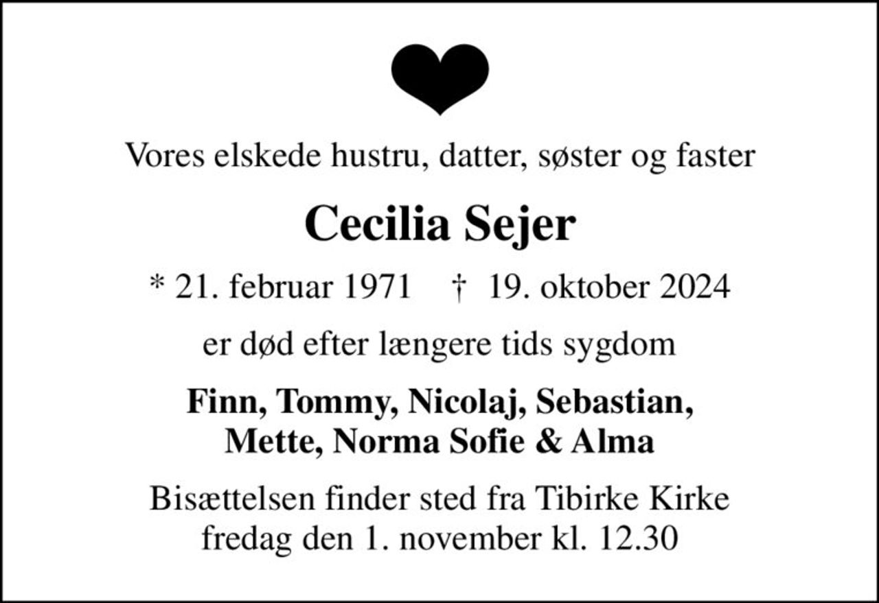 Vores elskede hustru, datter, søster og faster
Cecilia Sejer
* 21. februar 1971    ✝ 19. oktober 2024
er død efter længere tids sygdom
Finn, Tommy, Nicolaj, Sebastian, Mette, Norma Sofie & Alma
Bisættelsen finder sted fra Tibirke Kirke  fredag den 1. november kl. 12.30