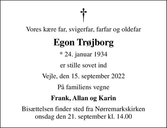 Vores kære far, svigerfar, farfar og oldefar
Egon Trøjborg
* 24. januar 1934
er stille sovet ind
Vejle, den 15. september 2022
På familiens vegne
Frank, Allan og Karin
Bisættelsen finder sted fra Nørremarkskirken  onsdag den 21. september kl. 14.00