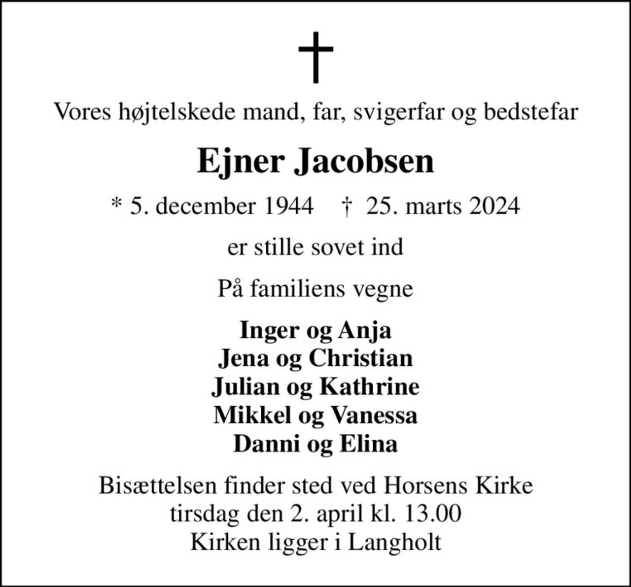 Vores højtelskede mand, far, svigerfar og bedstefar
Ejner Jacobsen
* 5. december 1944    ✝ 25. marts 2024
er stille sovet ind
På familiens vegne
Inger og Anja Jena og Christian Julian og Kathrine Mikkel og Vanessa Danni og Elina
Bisættelsen finder sted ved Horsens Kirke  tirsdag den 2. april kl. 13.00  Kirken ligger i Langholt