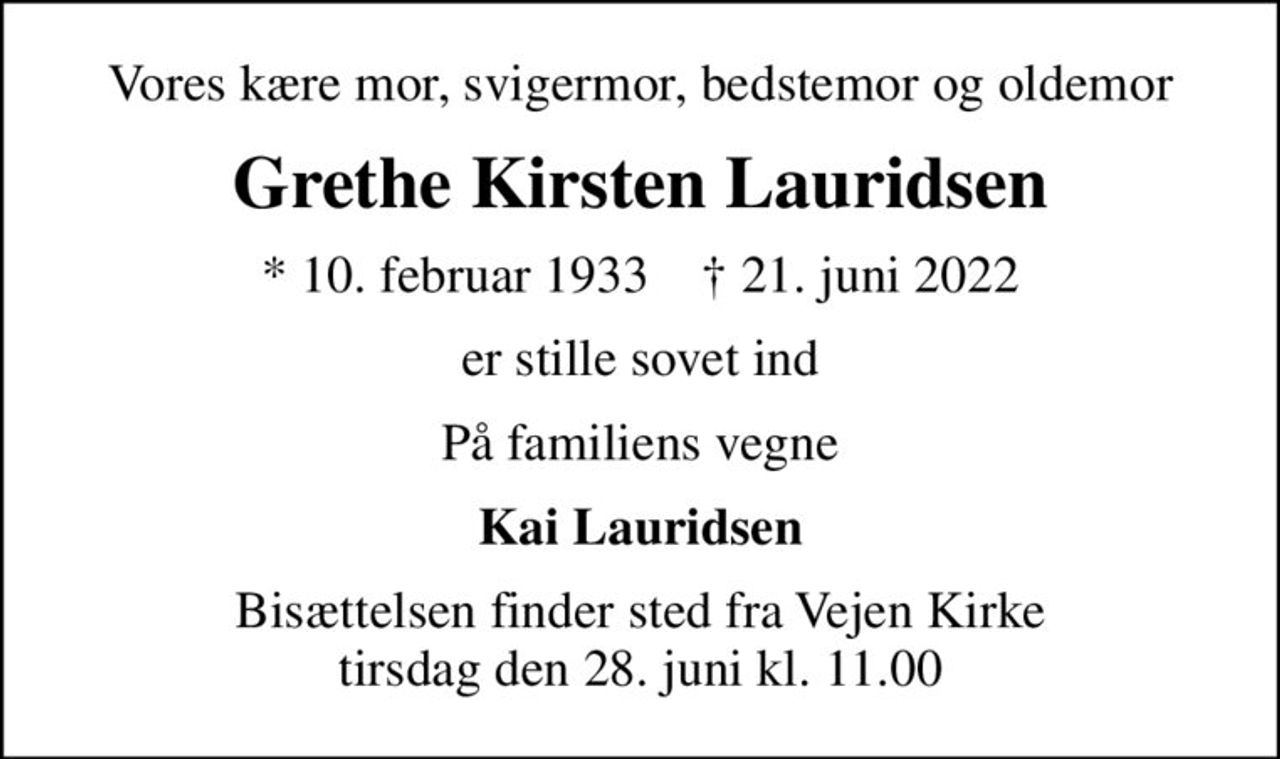 Vores kære mor, svigermor, bedstemor og oldemor
Grethe Kirsten Lauridsen
* 10. februar 1933    ✝ 21. juni 2022
er stille sovet ind
På familiens vegne
Kai Lauridsen
Bisættelsen finder sted fra Vejen Kirke  tirsdag den 28. juni kl. 11.00