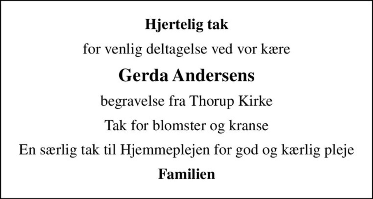 Hjertelig tak
for venlig deltagelse ved vor kære
Gerda Andersens
begravelse fra Thorup Kirke
Tak for blomster og kranse
En særlig tak til Hjemmeplejen for god og kærlig pleje
Familien