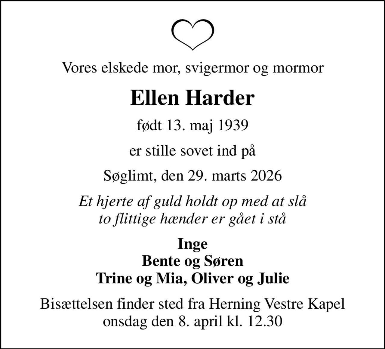 Vores elskede mor, svigermor og mormor
Ellen Harder
født 13. maj 1939
er stille sovet ind på
Søglimt, den 29. marts 2026
Et hjerte af guld holdt op med at slå to flittige hænder er gået i stå
Inge Bente og Søren Trine og Mia, Oliver og Julie
Bisættelsen finder sted fra Herning Vestre Kapel  onsdag den 8. april kl. 12.30