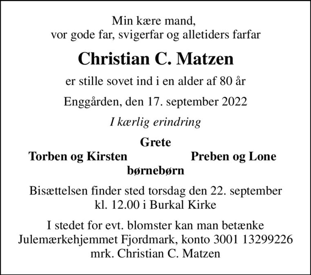 Min kære mand,  vor gode far, svigerfar og alletiders farfar
Christian C. Matzen
er stille sovet ind i en alder af 80 år
Enggården, den 17. september 2022
I kærlig erindring
Grete
Torben og Kirsten
Preben og Lone
Bisættelsen finder sted torsdag den 22. september kl. 12.00 i Burkal Kirke
I stedet for evt. blomster kan man betænke
					Julemærkehjemmet Fjordmark reg.3001konto13299226mrk. Christian C.
					Matzen