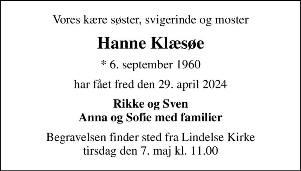 Vores kære søster, svigerinde og moster
Hanne Klæsøe
* 6. september 1960
har fået fred den 29. april 2024
Rikke og Sven Anna og Sofie med familier
Begravelsen finder sted fra Lindelse Kirke  tirsdag den 7. maj kl. 11.00