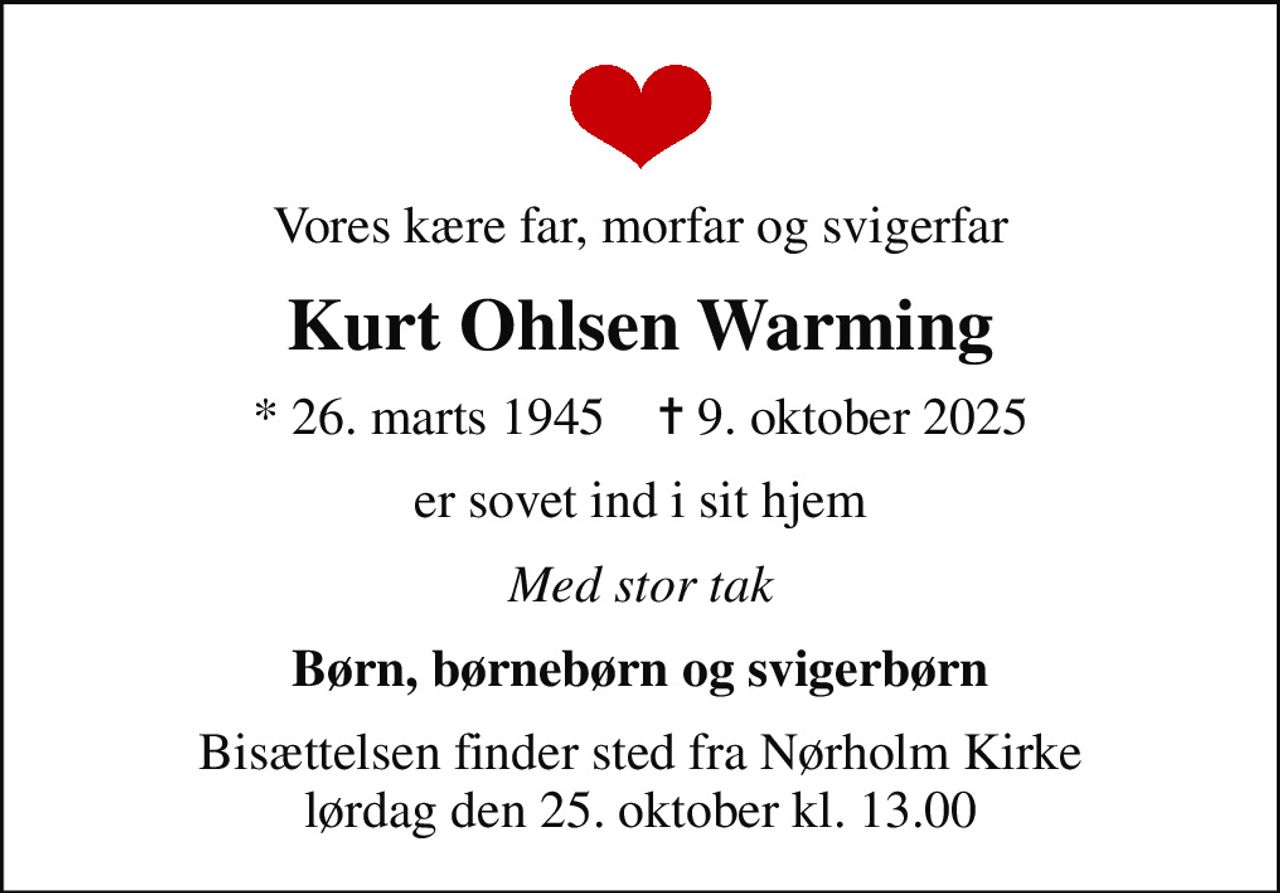 Vores kære far, morfar og svigerfar
Kurt Ohlsen Warming
* 26. marts 1945    ✝ 9. oktober 2025
er sovet ind i sit hjem
Med stor tak
Børn, børnebørn og svigerbørn
Bisættelsen finder sted fra Nørholm Kirke  lørdag den 25. oktober kl. 13.00