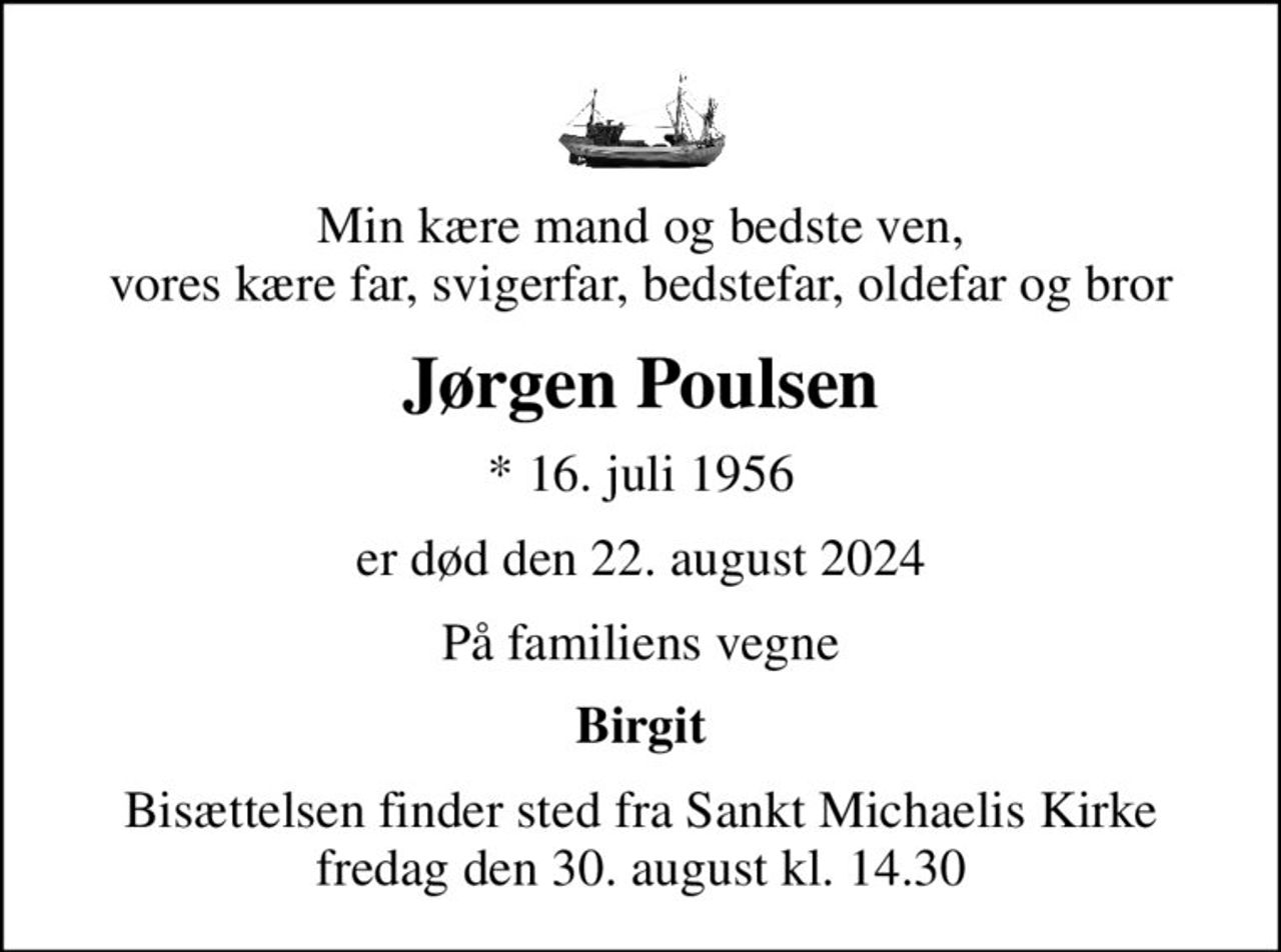 Min kære mand og bedste ven, vores kære far, svigerfar, bedstefar, oldefar og bror
Jørgen Poulsen
* 16. juli 1956
er død den 22. august 2024
På familiens vegne
Birgit
Bisættelsen finder sted fra Sankt Michaelis Kirke  fredag den 30. august kl. 14.30