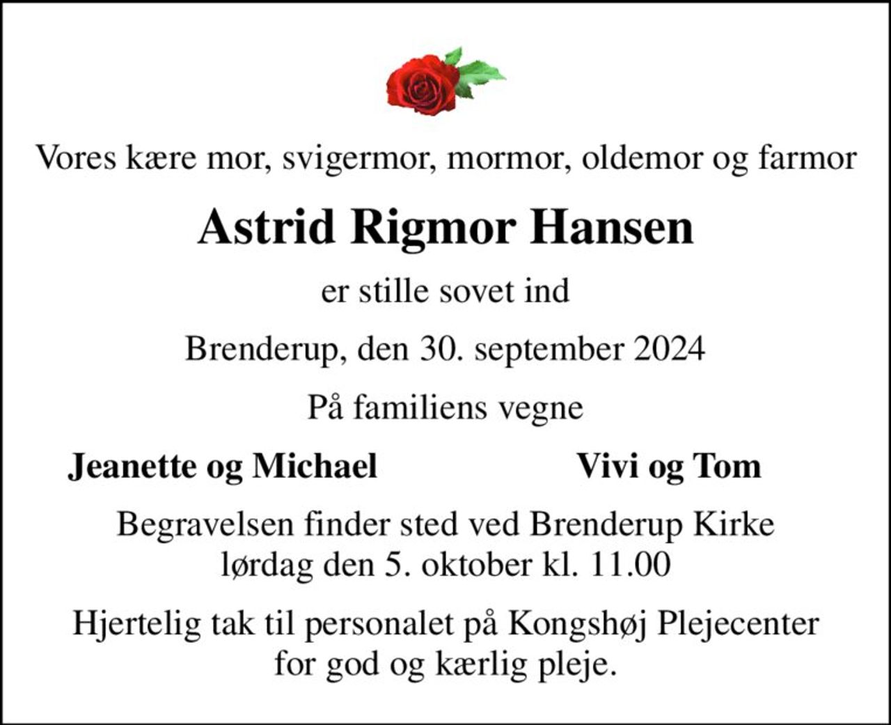 Vores kære mor, svigermor, mormor, oldemor og farmor
Astrid Rigmor Hansen
er stille sovet ind
Brenderup, den 30. september 2024
På familiens vegne
Jeanette og Michael
Vivi og Tom
Begravelsen finder sted ved Brenderup Kirke  lørdag den 5. oktober kl. 11.00 
Hjertelig tak til personalet på Kongshøj Plejecenter for god og kærlig pleje.