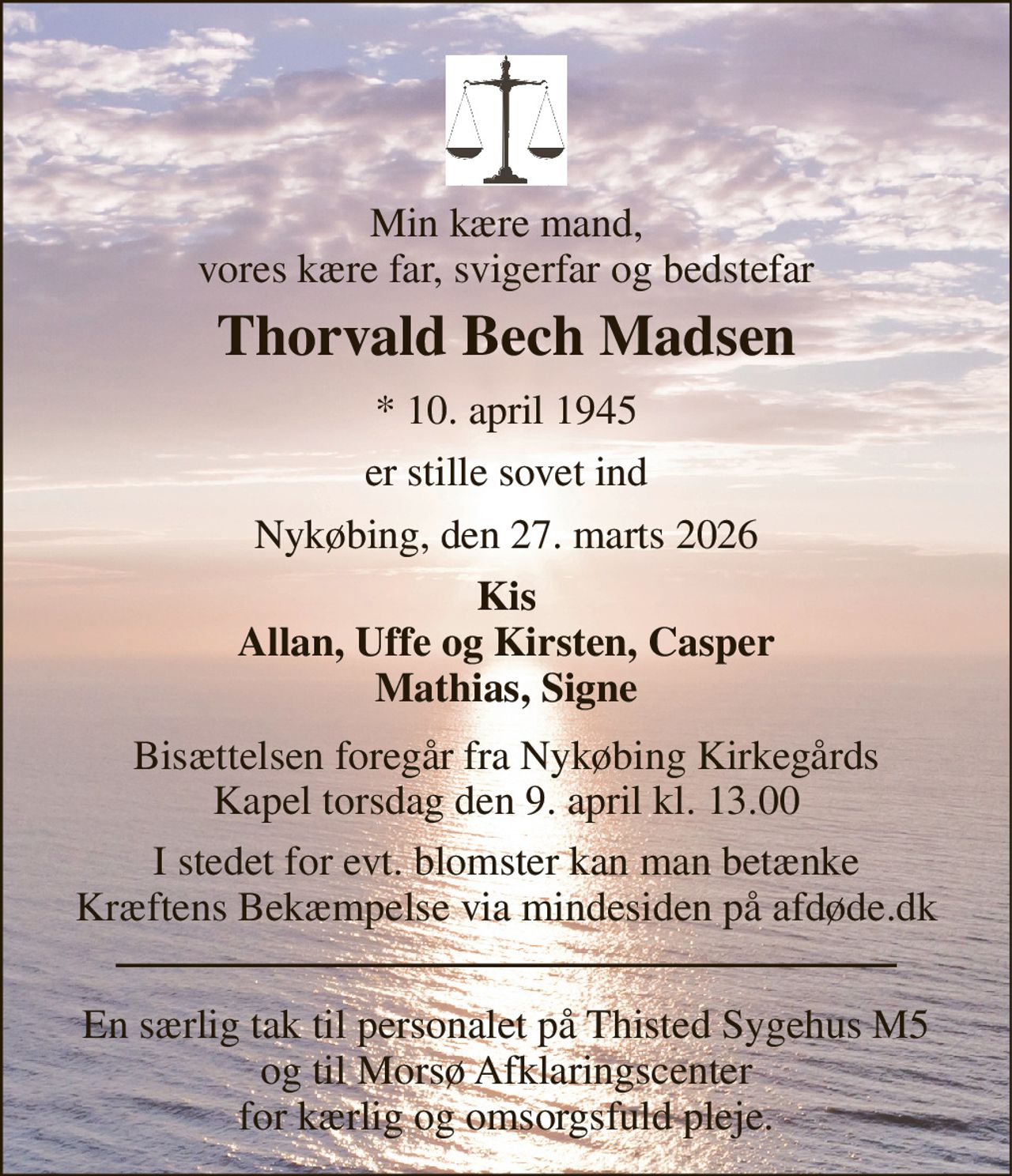 Min kære mand, vores kære far, svigerfar og bedstefar 
Thorvald Bech Madsen 
*​ 10. april 1945 
er stille sovet ind 
Nykøbing, den 27. marts 2026 
Kis Allan, Uffe og Kirsten, Casper Mathias, Signe 
Bisættelsen​ foregår fra Nykøbing Kirkegårds​ Kapel torsdag den 9. april​ kl. 13.00 
I stedet for evt. blomster kan man betænke Kræftens Bekæmpelse via mindesiden på afdøde.dk 
En særlig tak til personalet på Thisted Sygehus M5 og til Morsø Afklaringscenter for kærlig og omsorgsfuld pleje.