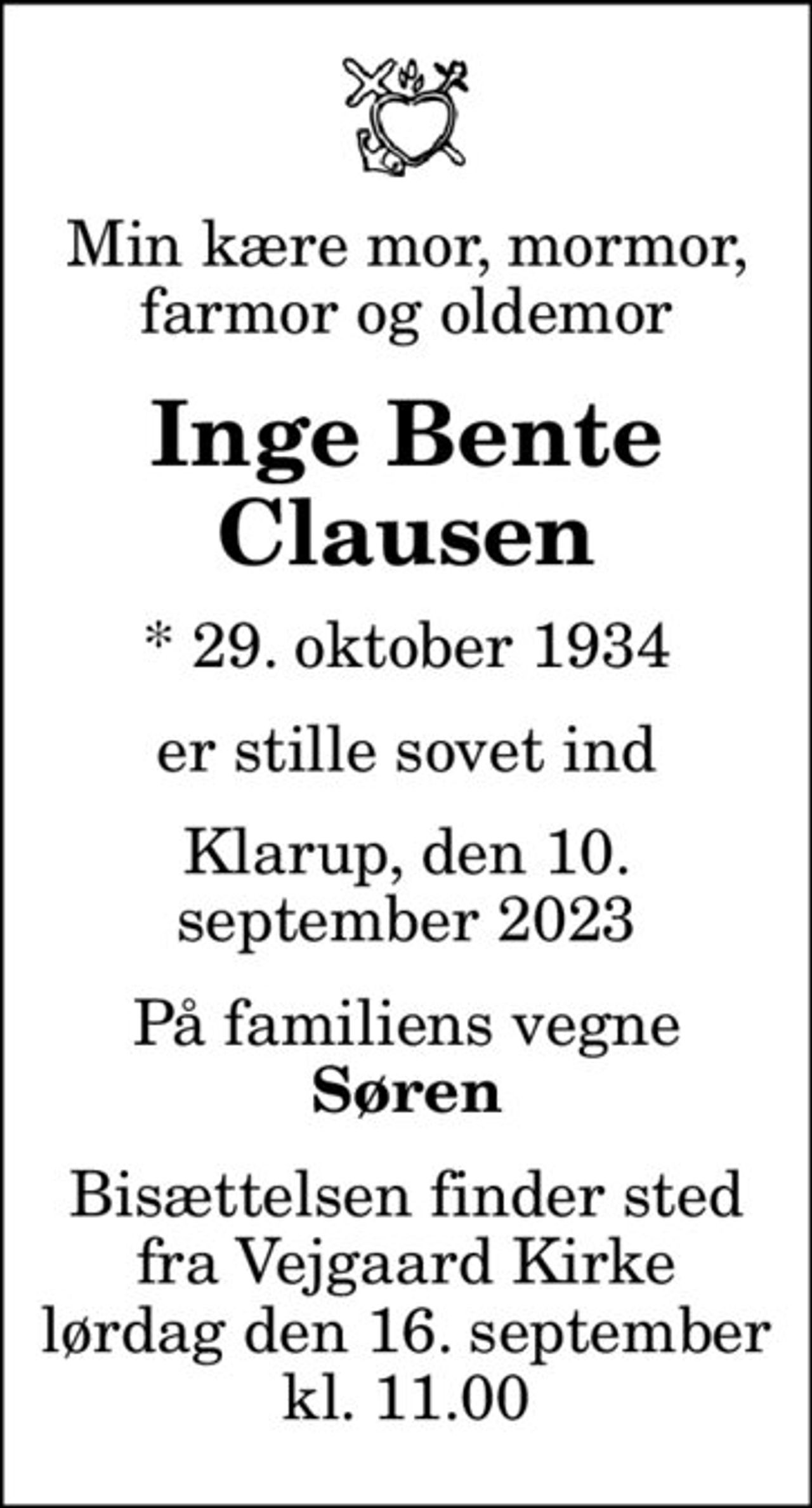 Min kære mor, mormor, farmor og oldemor
Inge Bente Clausen
* 29. oktober 1934
er stille sovet ind
Klarup, den 10. september 2023
På familiens vegne
Søren
Bisættelsen finder sted fra Vejgaard Kirke lørdag den 16. september kl. 11.00
