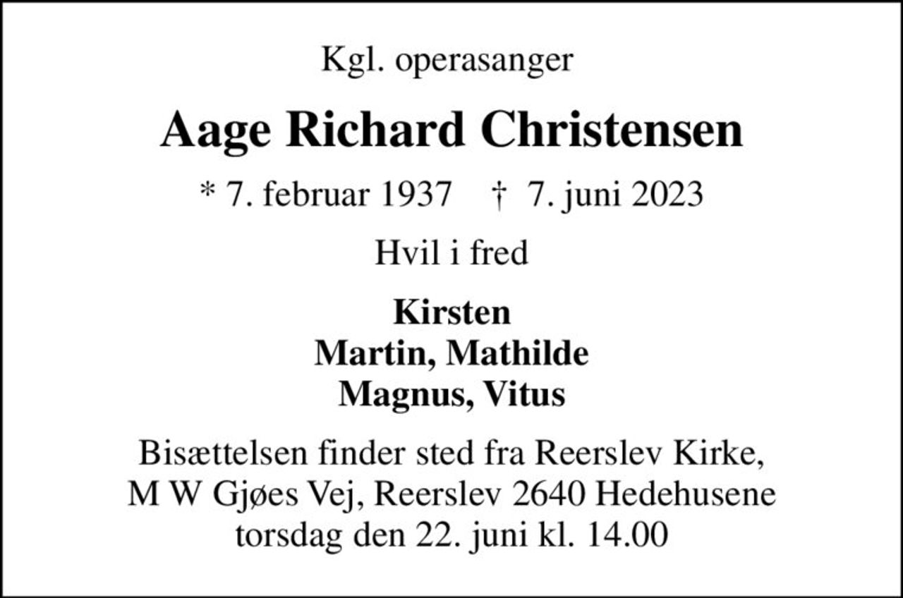 Kgl. operasanger 
Aage Richard Christensen
* 7. februar 1937    ✝ 7. juni 2023
Hvil i fred
Kirsten Martin, Mathilde Magnus, Vitus
Bisættelsen finder sted fra Reerslev Kirke, M W Gjøes Vej, Reerslev 2640 Hedehusene torsdag den 22. juni kl. 14.00