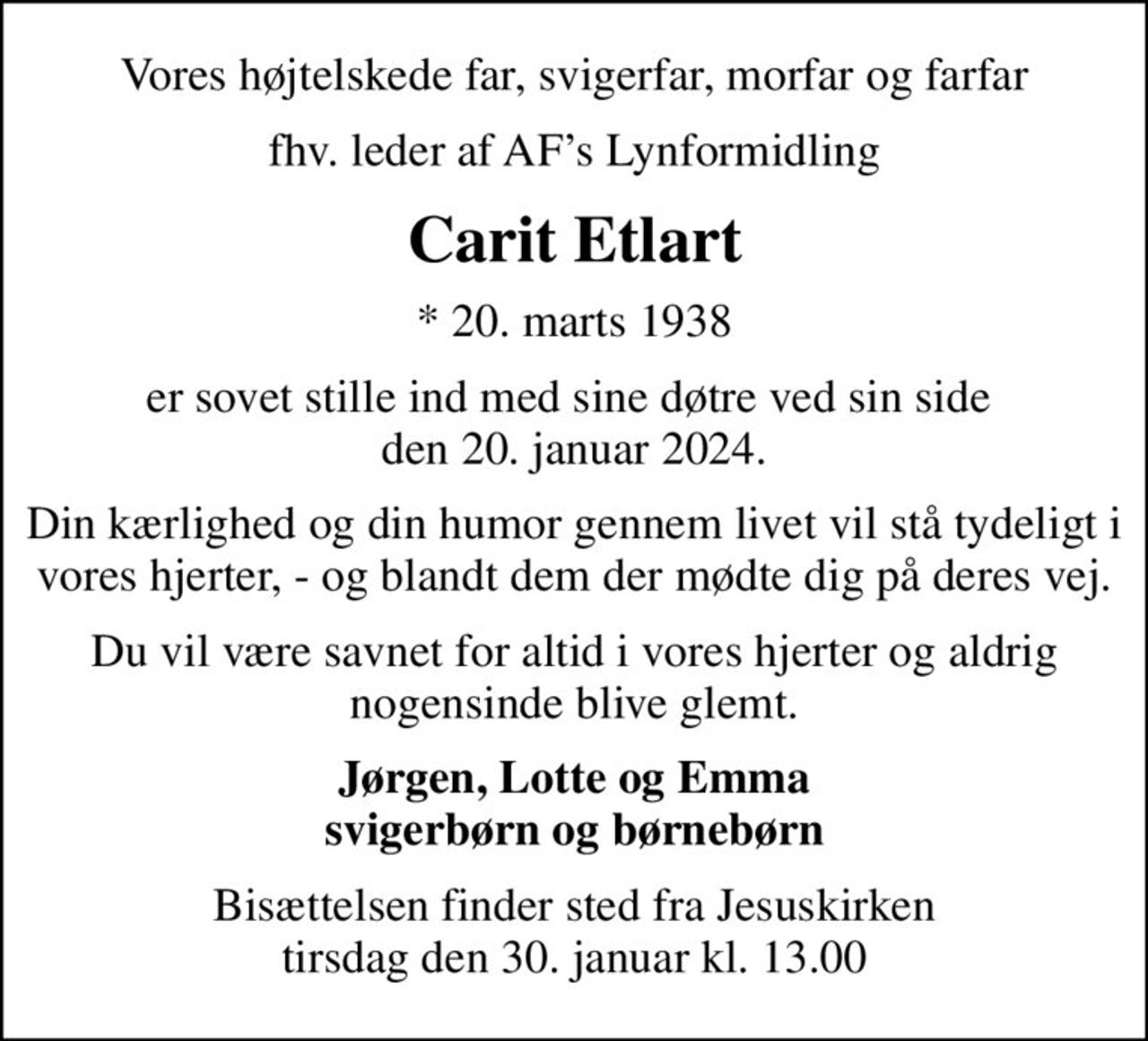 Vores højtelskede far, svigerfar, morfar og farfar
fhv. leder af AFs Lynformidling
Carit Etlart
* 20. marts 1938
er sovet stille ind med sine døtre ved sin side  den 20. januar 2024.
Din kærlighed og din humor gennem livet vil stå tydeligt i vores hjerter, - og blandt dem der mødte dig på deres vej.
Du vil være savnet for altid i vores hjerter og aldrig nogensinde blive glemt.
Jørgen, Lotte og Emma svigerbørn og børnebørn
Bisættelsen finder sted fra Jesuskirken  tirsdag den 30. januar kl. 13.00