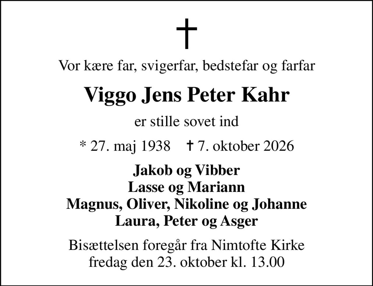 Vor kære far, svigerfar, bedstefar og farfar
Viggo Jens Peter Kahr
er stille sovet ind
* 27. maj 1938    ✝ 7. oktober 2026
Jakob og Vibber Lasse og Mariann Magnus, Oliver, Nikoline og Johanne Laura, Peter og Asger
Bisættelsen foregår fra Nimtofte Kirke  fredag den 23. oktober kl. 13.00