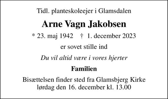 Tidl. planteskoleejer i Glamsdalen
Arne Vagn Jakobsen
* 23. maj 1942    &#x271d; 1. december 2023
er sovet stille ind
Du vil altid være i vores hjerter
Familien
Bisættelsen finder sted fra Glamsbjerg Kirke  lørdag den 16. december kl. 13.00