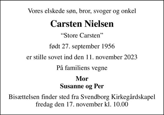 Vores elskede søn, bror, svoger og onkel
Carsten Nielsen
Store Carsten
født 27. september 1956
er stille sovet ind den 11. november 2023
På familiens vegne
Mor Susanne og Per
Bisættelsen finder sted fra Svendborg Kirkegårdskapel  fredag den 17. november kl. 10.00