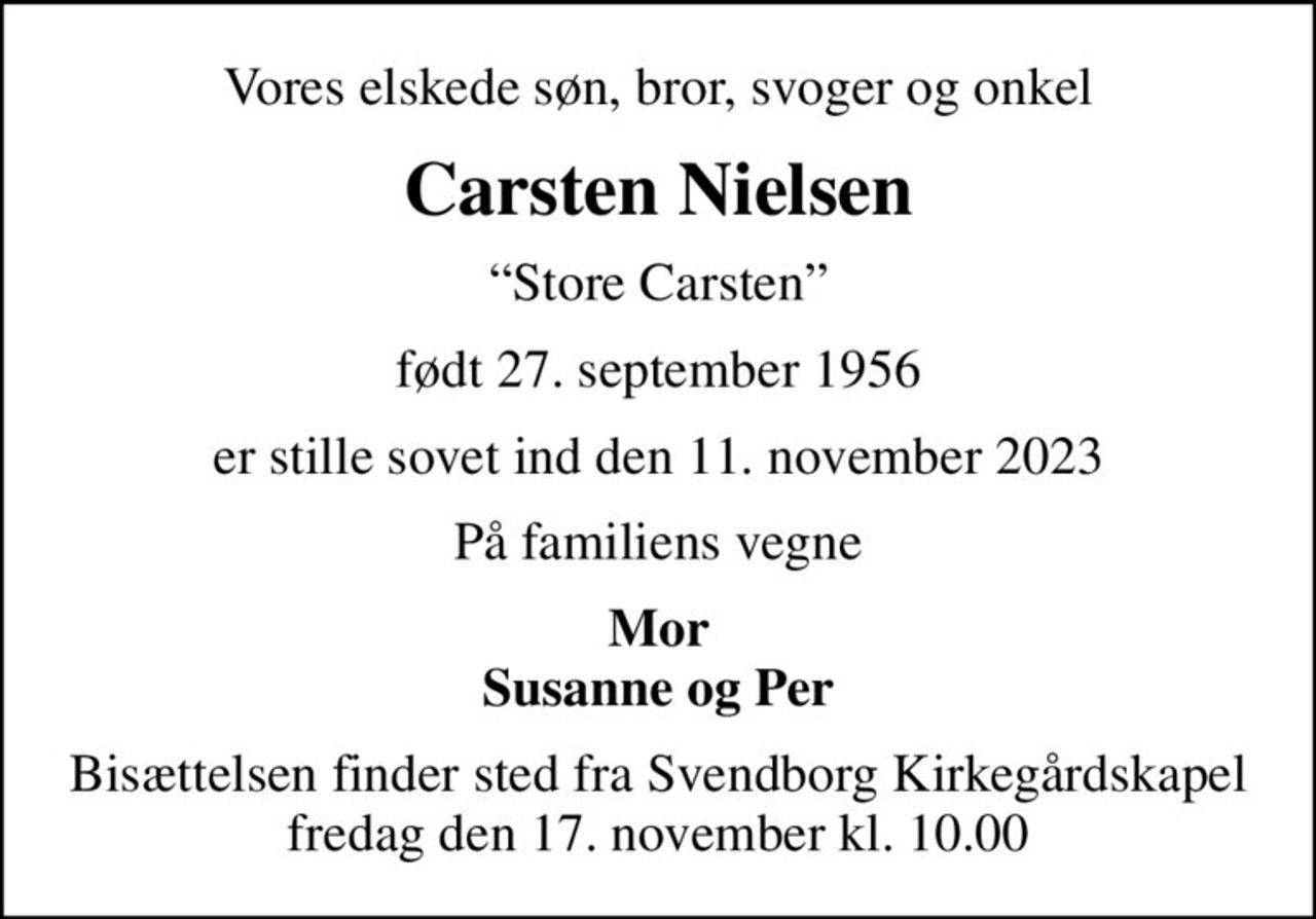 Vores elskede søn, bror, svoger og onkel
Carsten Nielsen
Store Carsten
født 27. september 1956
er stille sovet ind den 11. november 2023
På familiens vegne
Mor Susanne og Per
Bisættelsen finder sted fra Svendborg Kirkegårdskapel  fredag den 17. november kl. 10.00