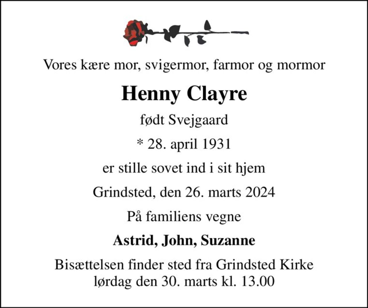 Vores kære mor, svigermor, farmor og mormor
Henny Clayre
født Svejgaard
* 28. april 1931
er stille sovet ind i sit hjem
Grindsted, den 26. marts 2024
På familiens vegne
Astrid, John, Suzanne
Bisættelsen finder sted fra Grindsted Kirke  lørdag den 30. marts kl. 13.00