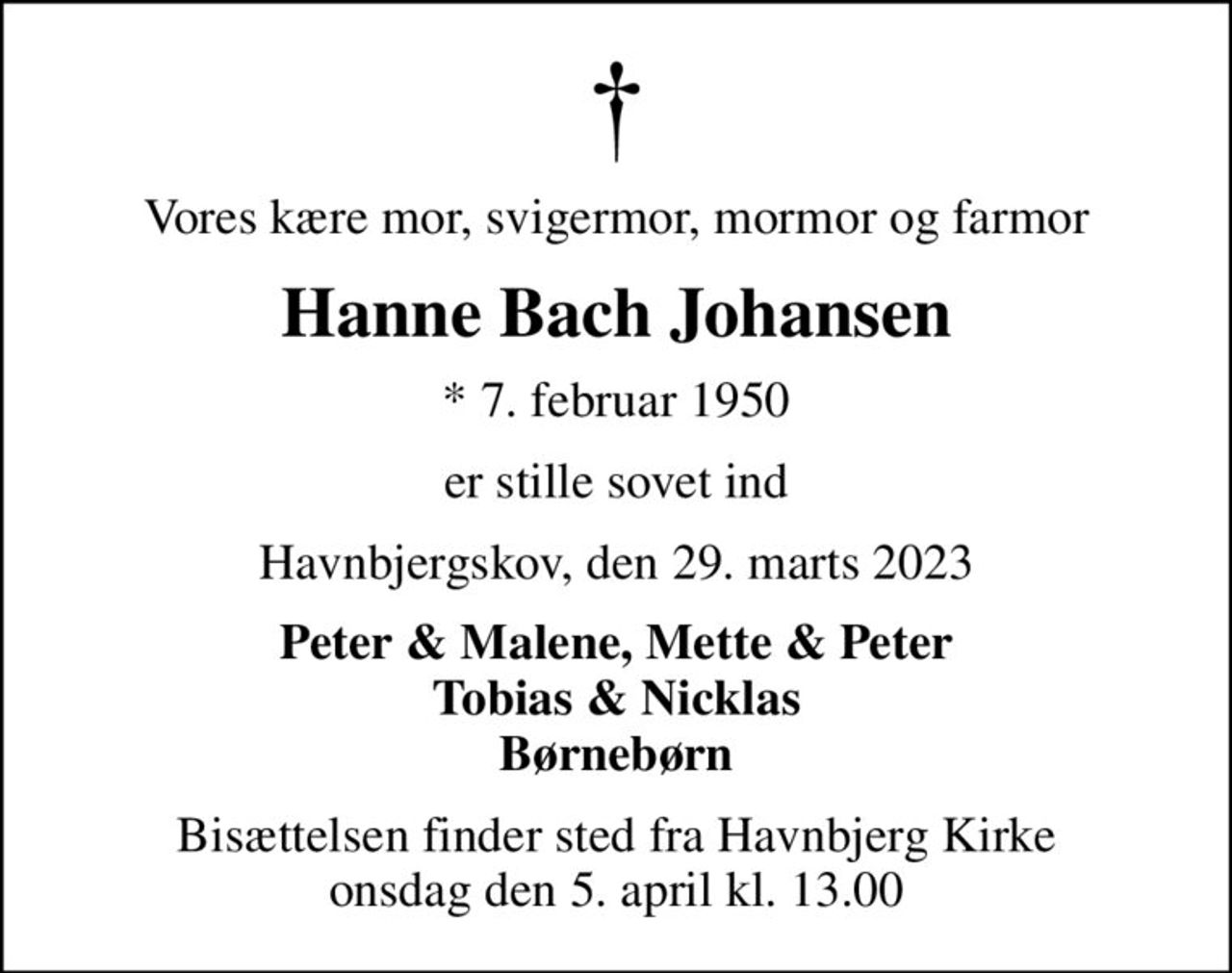 Vores kære mor, svigermor, mormor og farmor
Hanne Bach Johansen
* 7. februar 1950
er stille sovet ind
Havnbjergskov, den 29. marts 2023
Peter & Malene, Mette & Peter Tobias & Nicklas Børnebørn
Bisættelsen finder sted fra Havnbjerg Kirke  onsdag den 5. april kl. 13.00
