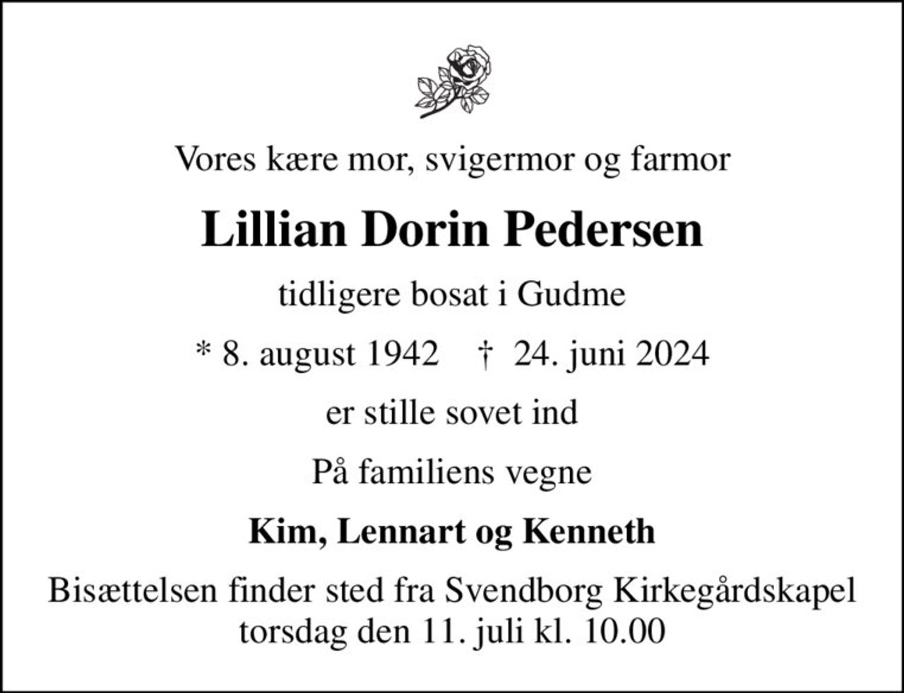 Vores kære mor, svigermor og farmor
Lillian Dorin Pedersen
tidligere bosat i Gudme
* 8. august 1942    ✝ 24. juni 2024
er stille sovet ind
På familiens vegne
Kim, Lennart og Kenneth
Bisættelsen finder sted fra Svendborg Kirkegårdskapel  torsdag den 11. juli kl. 10.00