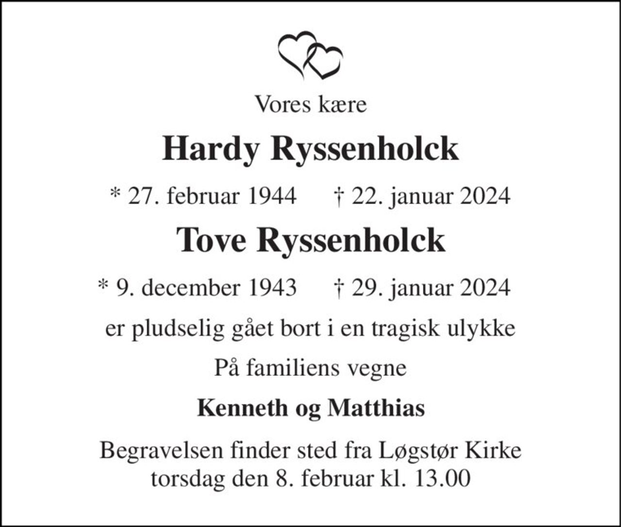 Vores kære 
Hardy Ryssenholck 
*​ 27. februar 1944​ 
†​ 22. januar 2024​ 
Tove Ryssenholck 
* 9. december 1943 
†​ 29. januar 2024 
er pludselig gået bort i en tragisk ulykke 
På familiens vegne 
Kenneth og Matthias 
Begravelsen​ finder sted fra Løgstør Kirke​ torsdag den 8. februar​ kl. 13.00