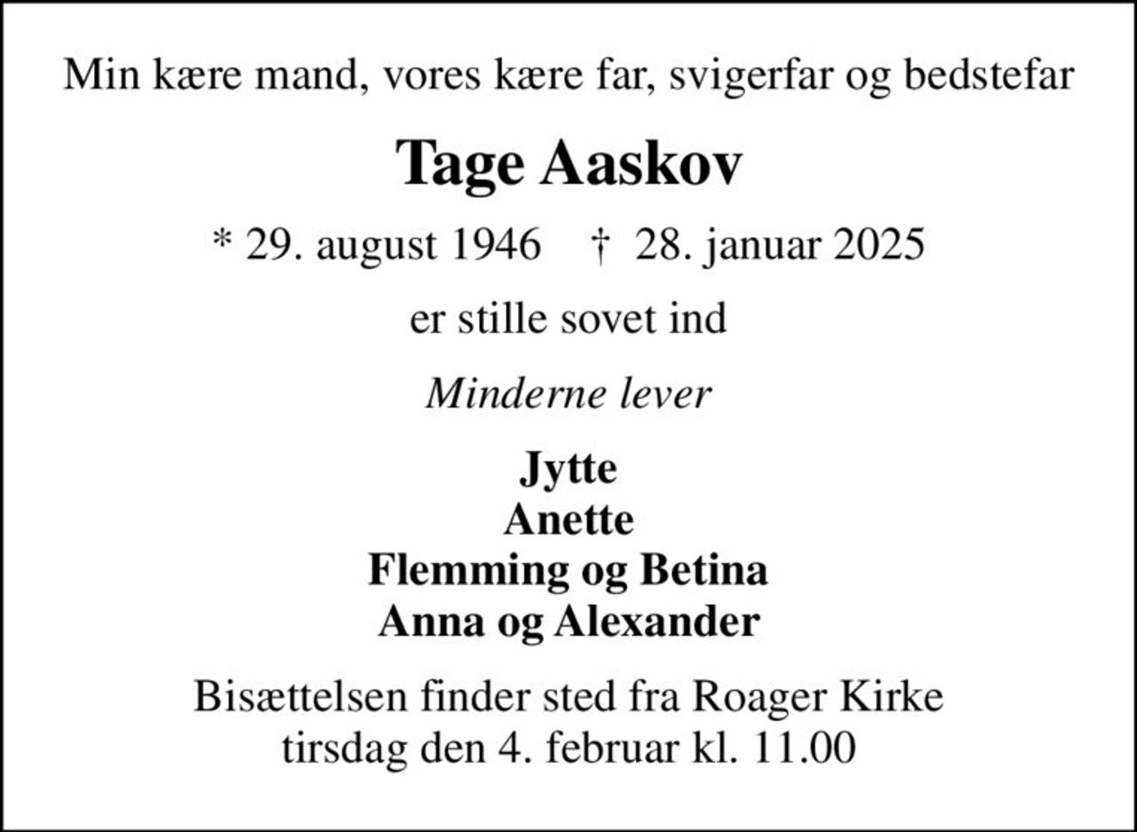 Min kære mand, vores kære far, svigerfar og bedstefar
Tage Aaskov
* 29. august 1946    ✝ 28. januar 2025
er stille sovet ind
Minderne lever
Jytte Anette Flemming og Betina Anna og Alexander
Bisættelsen finder sted fra Roager Kirke  tirsdag den 4. februar kl. 11.00