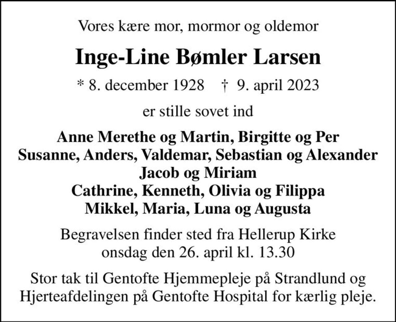 Vores kære mor, mormor og oldemor
Inge-Line Bømler Larsen
* 8. december 1928    ✝ 9. april 2023
er stille sovet ind
Anne Merethe og Martin, Birgitte og Per Susanne, Anders, Valdemar, Sebastian og Alexander Jacob og Miriam Cathrine, Kenneth, Olivia og Filippa Mikkel, Maria, Luna og Augusta
Begravelsen finder sted fra Hellerup Kirke  onsdag den 26. april kl. 13.30 
Stor tak til Gentofte Hjemmepleje på Strandlund og Hjerteafdelingen på Gentofte Hospital for kærlig pleje.