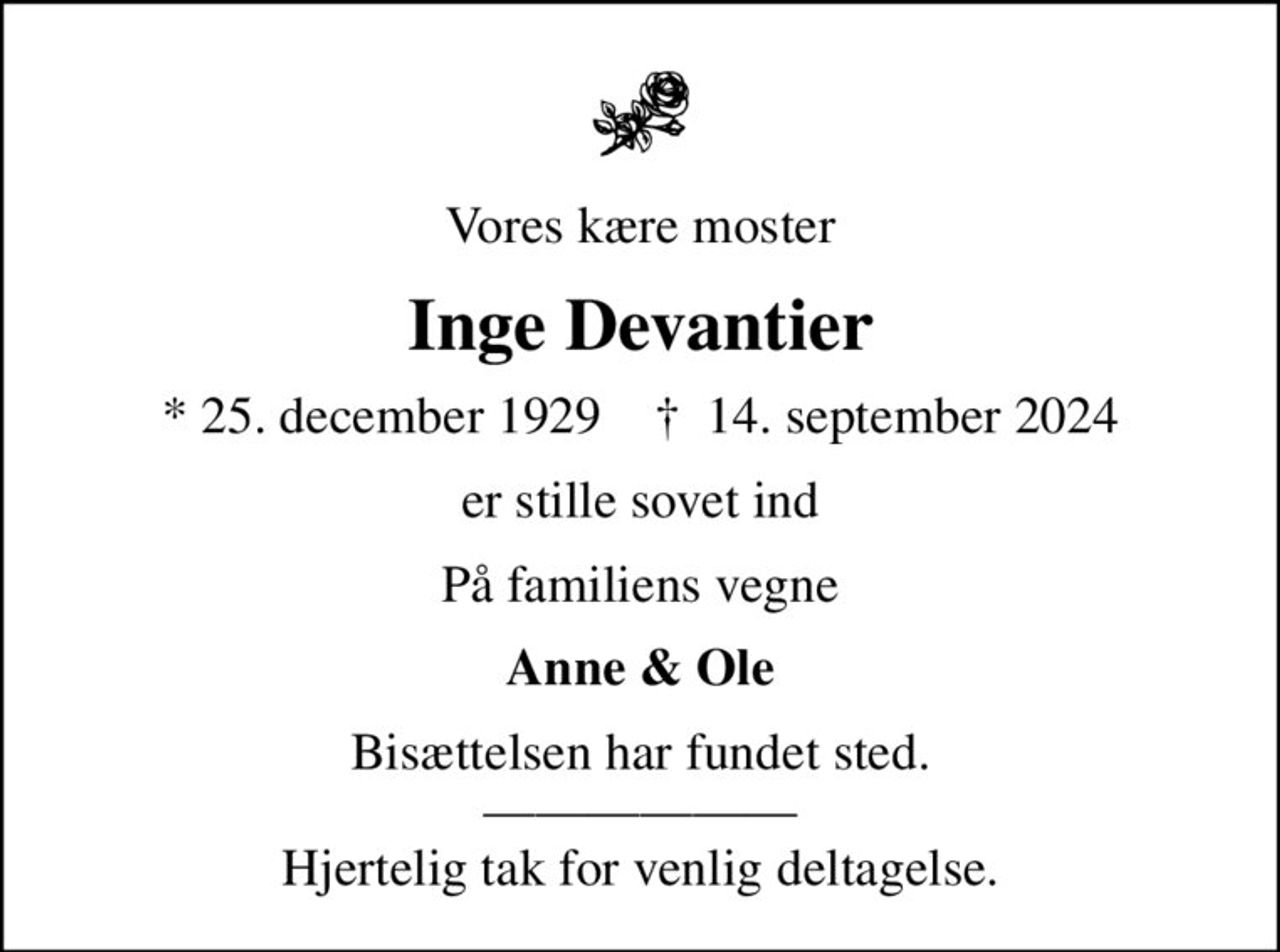 Vores kære moster
Inge Devantier
* 25. december 1929    ✝ 14. september 2024
er stille sovet ind
På familiens vegne
Anne & Ole
Bisættelsen har fundet sted.  Hjertelig tak for venlig deltagelse.