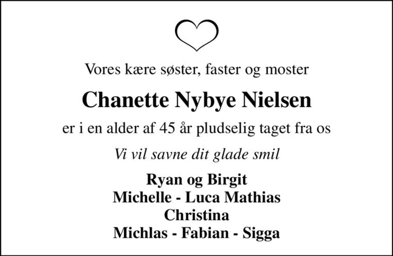 Vores kære søster, faster og moster
Chanette Nybye Nielsen
er i en alder af 45 år pludselig taget fra os
Vi vil savne dit glade smil
Ryan og Birgit Michelle - Luca Mathias Christina Michlas - Fabian - Sigga