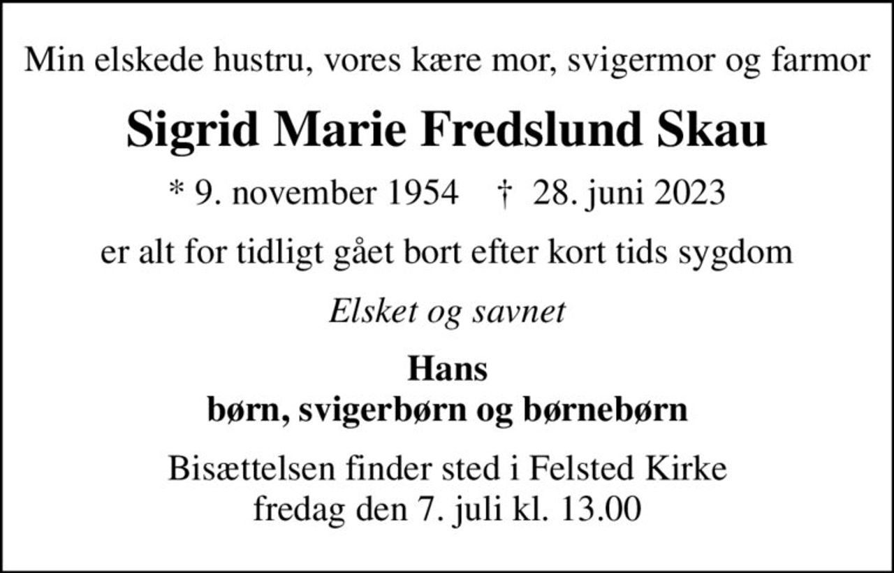 Min elskede hustru, vores kære mor, svigermor og farmor
Sigrid Marie Fredslund Skau
* 9. november 1954    ✝ 28. juni 2023
er alt for tidligt gået bort efter kort tids sygdom
Elsket og savnet
Hans børn, svigerbørn og børnebørn
Bisættelsen finder sted i Felsted Kirke  fredag den 7. juli kl. 13.00