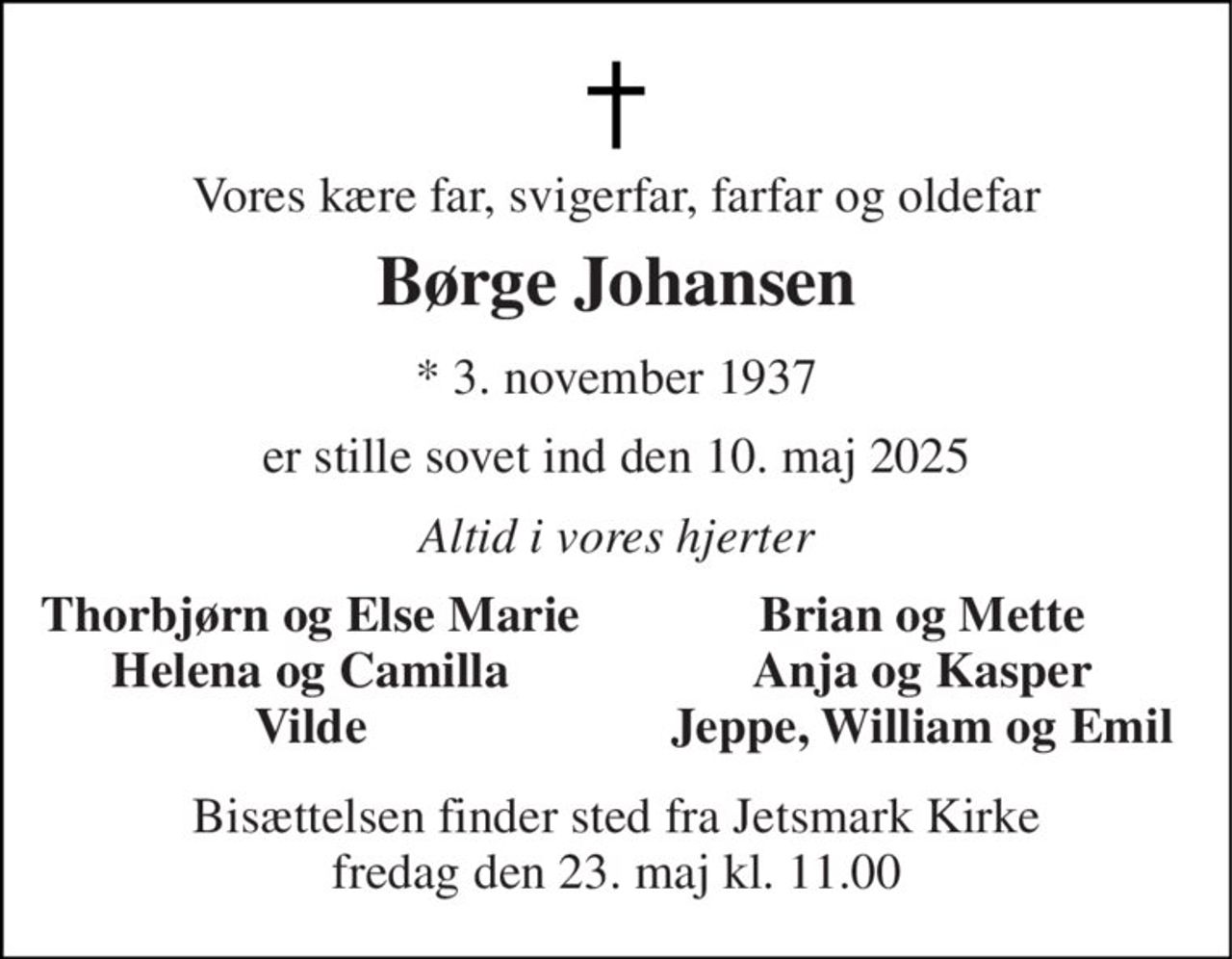 Vores kære far, svigerfar, farfar og oldefar 
Børge Johansen 
*​ 3. november 1937 
er stille sovet ind den 10. maj 2025 
Altid i vores hjerter 
Thorbjørn og Else Marie Helena og Camilla Vilde 
Brian og Mette Anja og Kasper Jeppe, William og Emil 
Bisættelsen​ finder sted fra Jetsmark Kirke​ fredag den 23. maj​ kl. 11.00