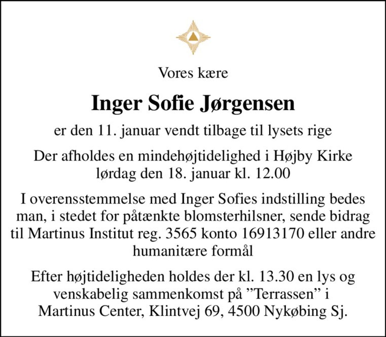 Vores kære
Inger Sofie Jørgensen
er den 11. januar vendt tilbage til lysets rige
Der afholdes en mindehøjtidelighed i Højby Kirke lørdag den 18. januar kl. 12.00
I overensstemmelse med Inger Sofies indstilling bedes man, i stedet for påtænkte blomsterhilsner, sende bidrag til Martinus Institut reg. 3565 konto 16913170 eller andre humanitære formål
Efter højtideligheden holdes der kl. 13.30 en lys og venskabelig sammenkomst på Terrassen i  Martinus Center, Klintvej 69, 4500 Nykøbing Sj.