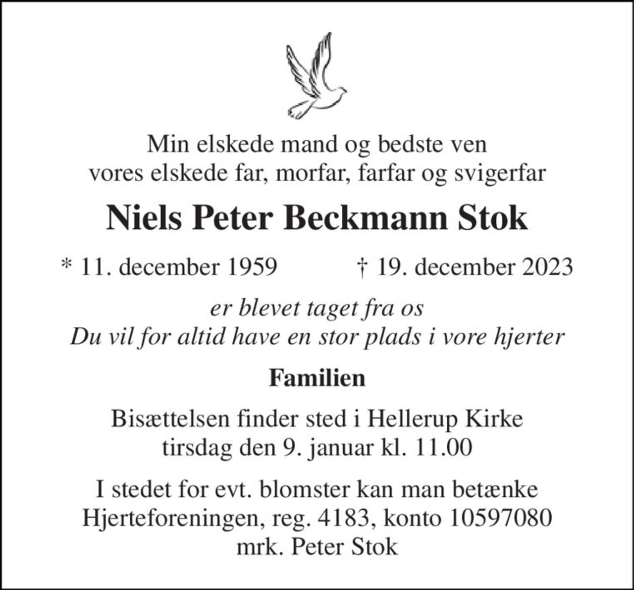 Min elskede mand og bedste ven vores elskede far, morfar, farfar og svigerfar 
Niels Peter Beckmann Stok 
★​ 11. december 1959​            ✝​ 19. december 2023 
er blevet taget fra os Du vil for altid have en stor plads i vore hjerter 
Familien 
Bisættelsen​ finder sted i Hellerup Kirke​ tirsdag den 9. januar​ kl. 11.00 
I stedet for evt. blomster kan man betænke Hjerteforeningen, reg. 4183, konto 10597080 mrk. Peter Stok