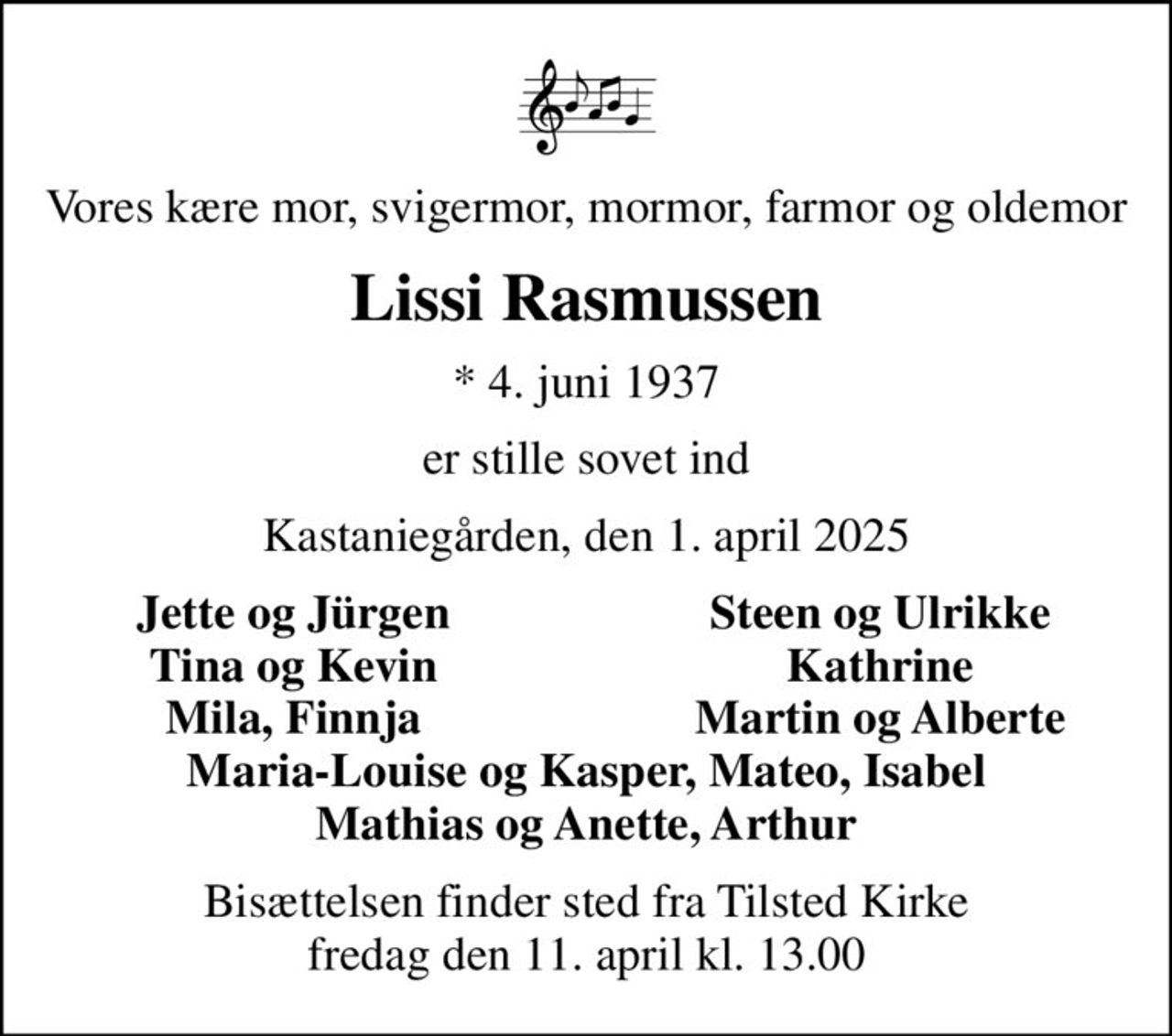 Vores kære mor, svigermor, mormor, farmor og oldemor
Lissi Rasmussen
* 4. juni 1937
er stille sovet ind
Kastaniegården, den 1. april 2025
Jette og Jürgen
Steen og Ulrikke
Tina og Kevin
Kathrine
Mila, Finnja
Martin og Alberte
Bisættelsen finder sted fra Tilsted Kirke  fredag den 11. april kl. 13.00