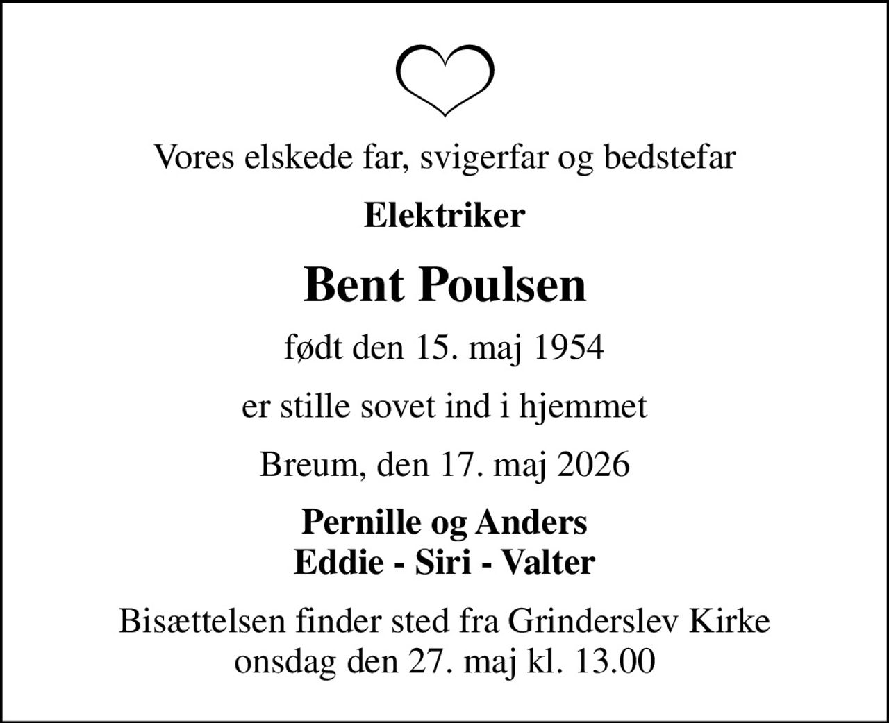 Vores elskede far, svigerfar og bedstefar
Elektriker
Bent Poulsen
født den 15. maj 1954
er stille sovet ind i hjemmet
Breum, den 17. maj 2026
Pernille og Anders Eddie - Siri - Valter
Bisættelsen finder sted fra Grinderslev Kirke  onsdag den 27. maj kl. 13.00