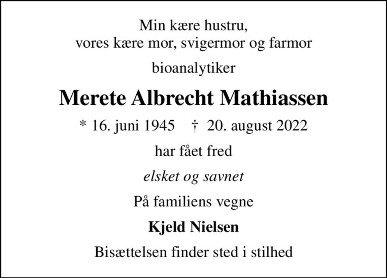 Min kære hustru, vores kære mor, svigermor og farmor
bioanalytiker
Merete Albrecht Mathiassen
* 16. juni 1945    ✝ 20. august 2022
har fået fred
elsket og savnet
På familiens vegne
Kjeld Nielsen
Bisættelsen finder sted i stilhed