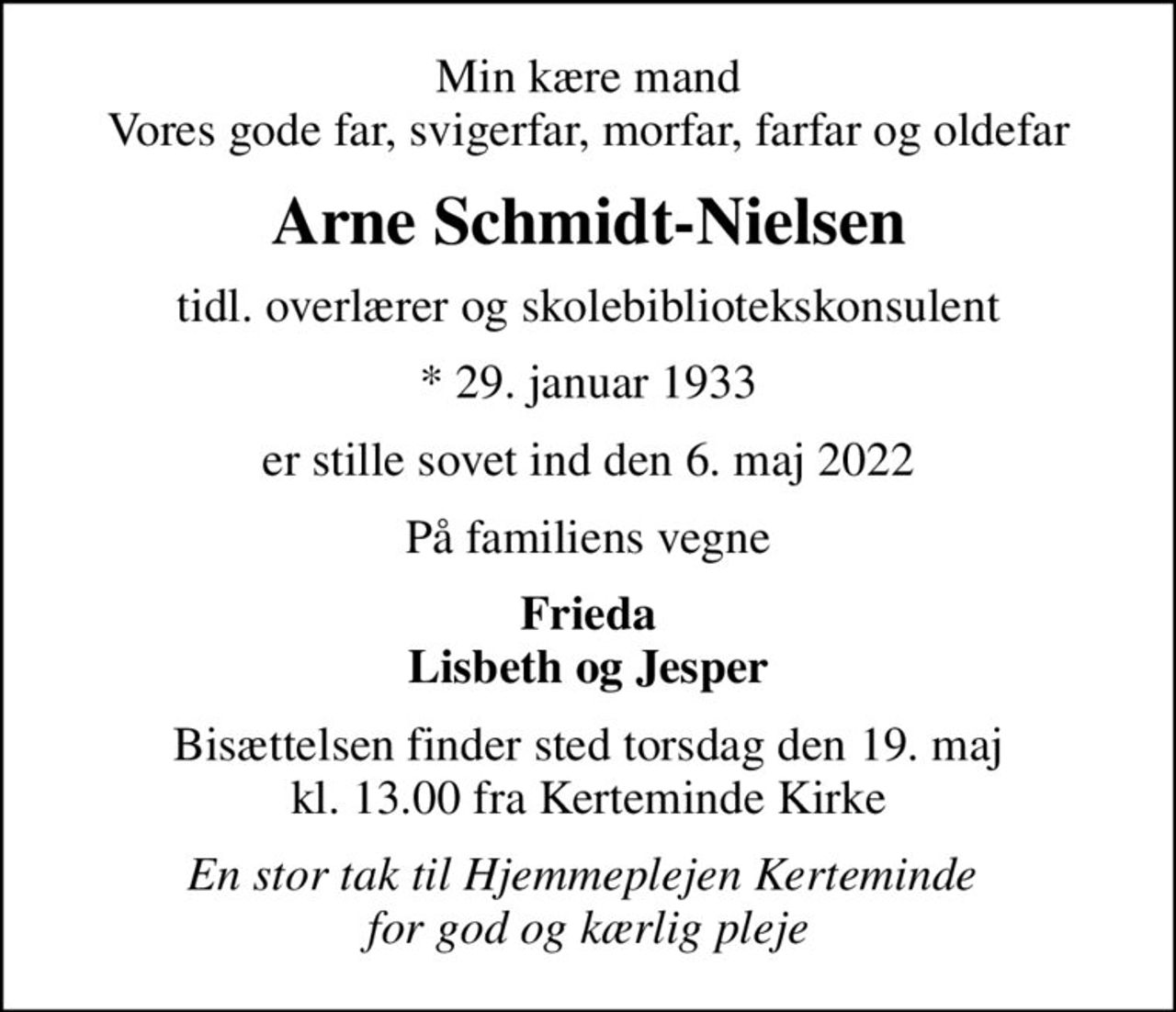 Min kære mand Vores gode far, svigerfar, morfar, farfar og oldefar
Arne Schmidt-Nielsen
tidl. overlærer og skolebibliotekskonsulent
* 29. januar 1933
er stille sovet ind den 6. maj 2022
På familiens vegne
Frieda Lisbeth og Jesper
Bisættelsen finder sted torsdag den 19. maj kl. 13.00 fra Kerteminde Kirke
En stor tak til Hjemmeplejen Kerteminde  for god og kærlig pleje