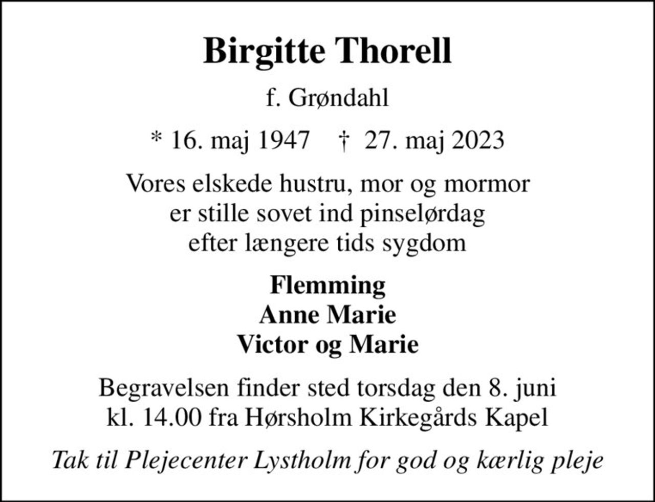 Birgitte Thorell
f. Grøndahl
* 16. maj 1947    ✝ 27. maj 2023
Vores elskede hustru, mor og mormor er stille sovet ind pinselørdag efter længere tids sygdom
Flemming Anne Marie Victor og Marie
Begravelsen finder sted torsdag den 8. juni kl. 14.00 fra Hørsholm Kirkegårds Kapel
Tak til Plejecenter Lystholm for god og kærlig pleje