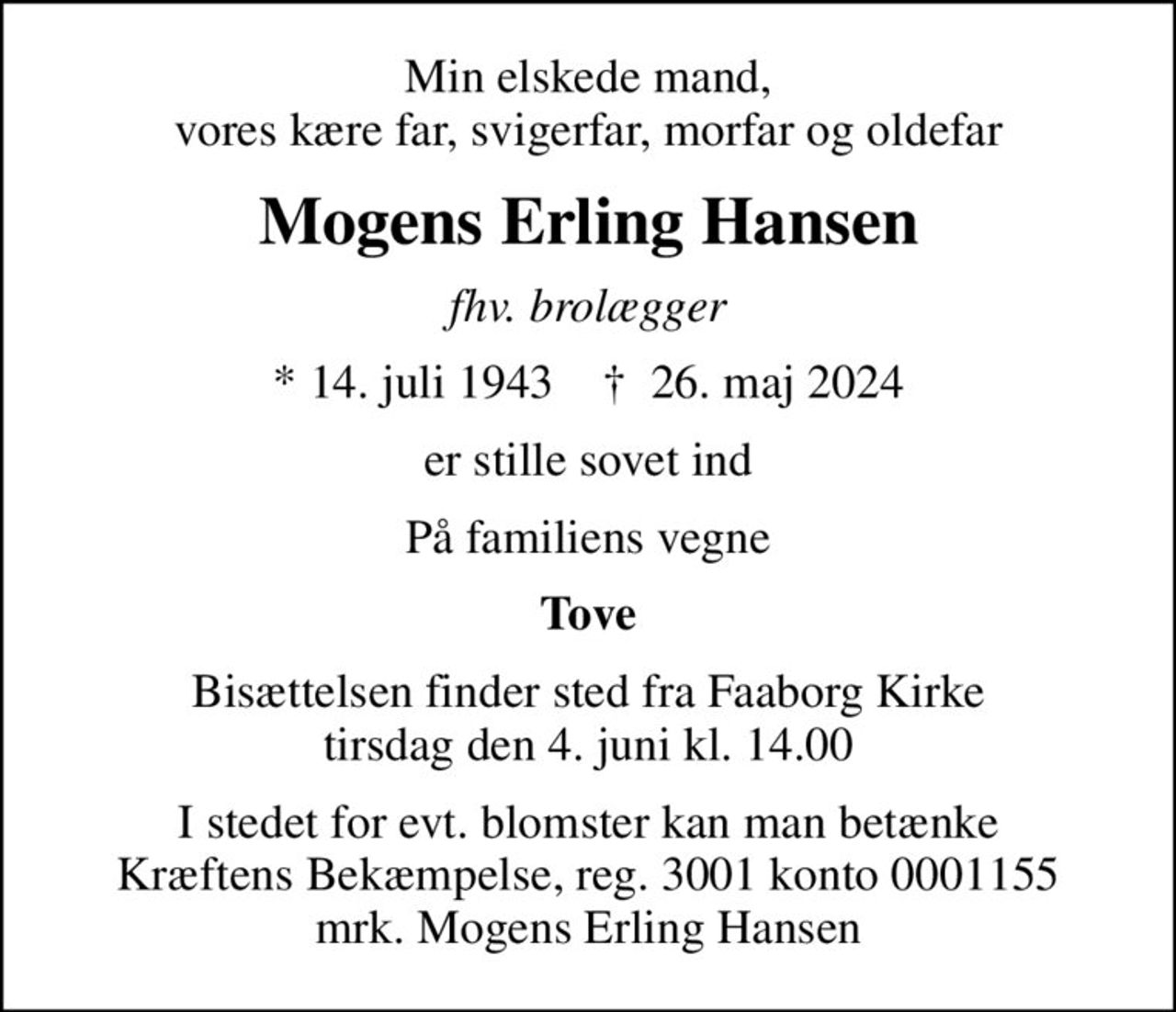 Min elskede mand, vores kære far, svigerfar, morfar og oldefar
Mogens Erling Hansen
fhv. brolægger
* 14. juli 1943    ✝ 26. maj 2024
er stille sovet ind
På familiens vegne
Tove
Bisættelsen finder sted fra Faaborg Kirke  tirsdag den 4. juni kl. 14.00 
I stedet for evt. blomster kan man betænke
					Kræftens Bekæmpelse reg.3001konto0001155mrk. Mogens Erling
					Hansen