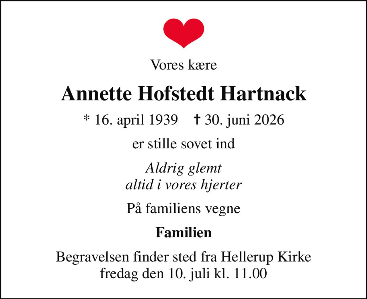 Vores kære
Annette Hofstedt Hartnack
* 16. april 1939    ✝ 30. juni 2026
er stille sovet ind
Aldrig glemt altid i vores hjerter
På familiens vegne
Familien
Begravelsen finder sted fra Hellerup Kirke  fredag den 10. juli kl. 11.00