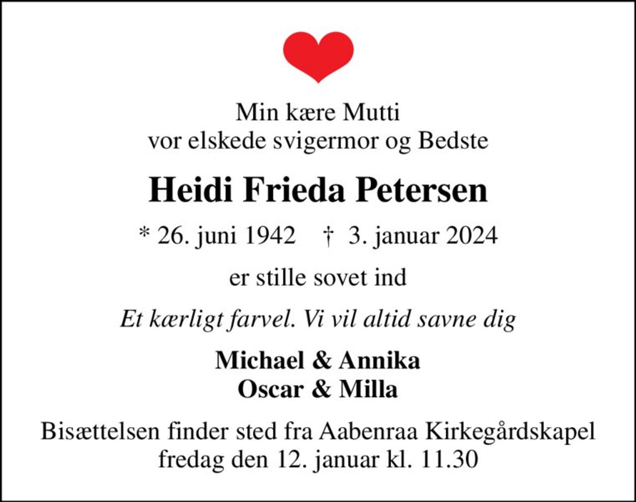 Min kære Mutti vor elskede svigermor og Bedste
Heidi Frieda Petersen
* 26. juni 1942    ✝ 3. januar 2024
er stille sovet ind
Et kærligt farvel. Vi vil altid savne dig
Michael & Annika Oscar & Milla
Bisættelsen finder sted fra Aabenraa Kirkegårdskapel  fredag den 12. januar kl. 11.30