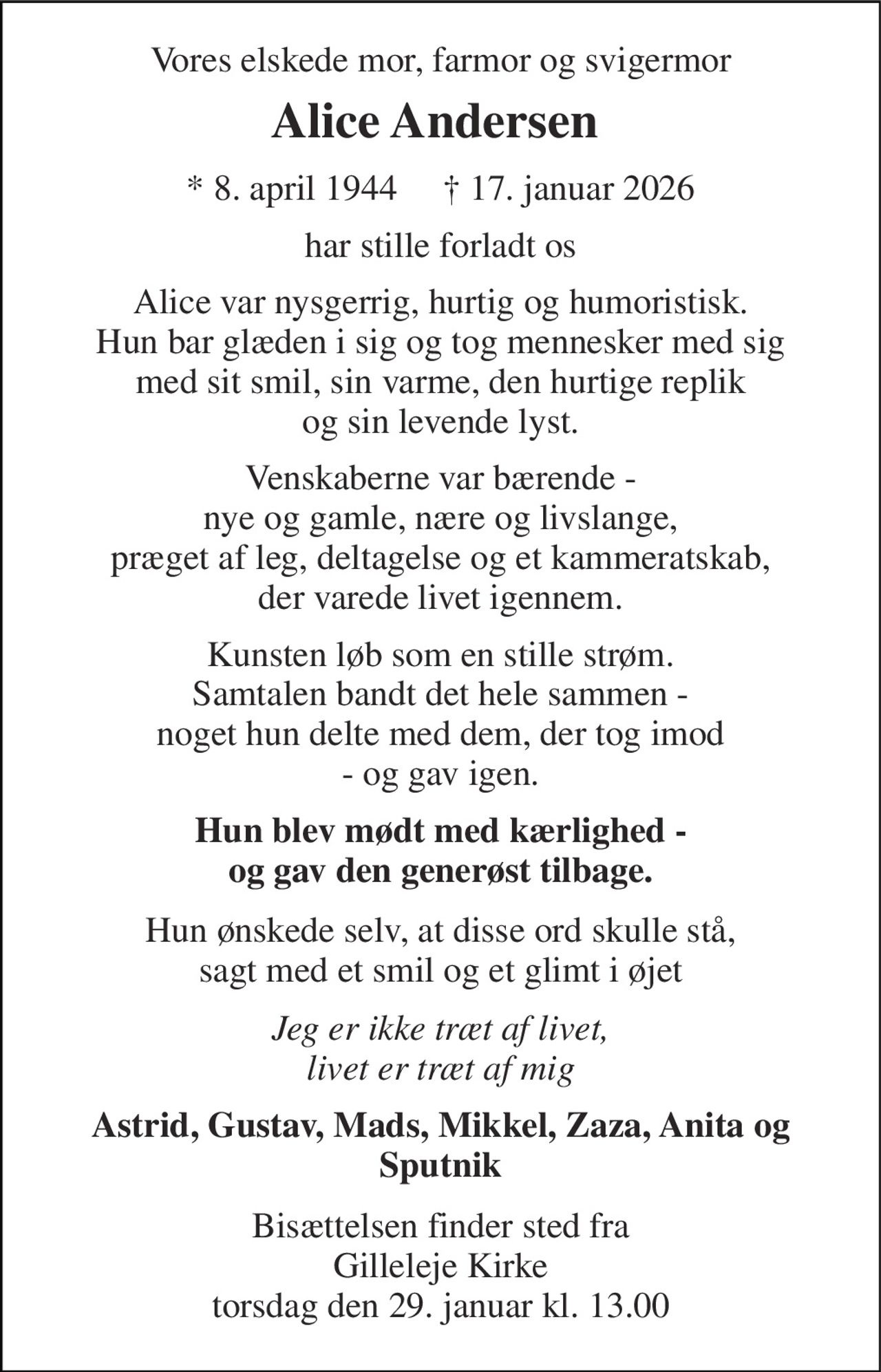 Vores elskede mor, farmor og svigermor 
Alice Andersen​  
* 8. april 1944     † 17. januar 2026 
har stille forladt os 
Alice var nysgerrig, hurtig og humoristisk. Hun bar glæden i sig og tog mennesker med sig med sit smil, sin varme, den hurtige replik og sin levende lyst. 
Venskaberne var bærende - nye og gamle, nære og livslange, præget af leg, deltagelse og et kammeratskab, der varede livet igennem. 
Kunsten løb som en stille strøm. Samtalen bandt det hele sammen - noget hun delte med dem, der tog imod - og gav igen. 
Hun blev mødt med kærlighed - og gav den generøst tilbage. 
Hun ønskede selv, at disse ord skulle stå, sagt med et smil og et glimt i øjet 
Jeg er ikke træt af livet, livet er træt af mig 
Astrid, Gustav, Mads, Mikkel, Zaza, Anita og Sputnik 
Bisættelsen finder sted fra Gilleleje Kirke torsdag den 29. januar kl. 13.00