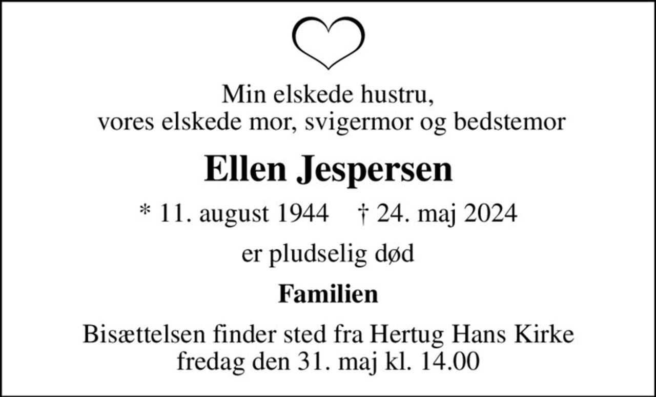 Min elskede hustru,  vores elskede mor, svigermor og bedstemor
Ellen Jespersen
* 11. august 1944    ✝ 24. maj 2024
er pludselig død
Familien
Bisættelsen finder sted fra Hertug Hans Kirke  fredag den 31. maj kl. 14.00