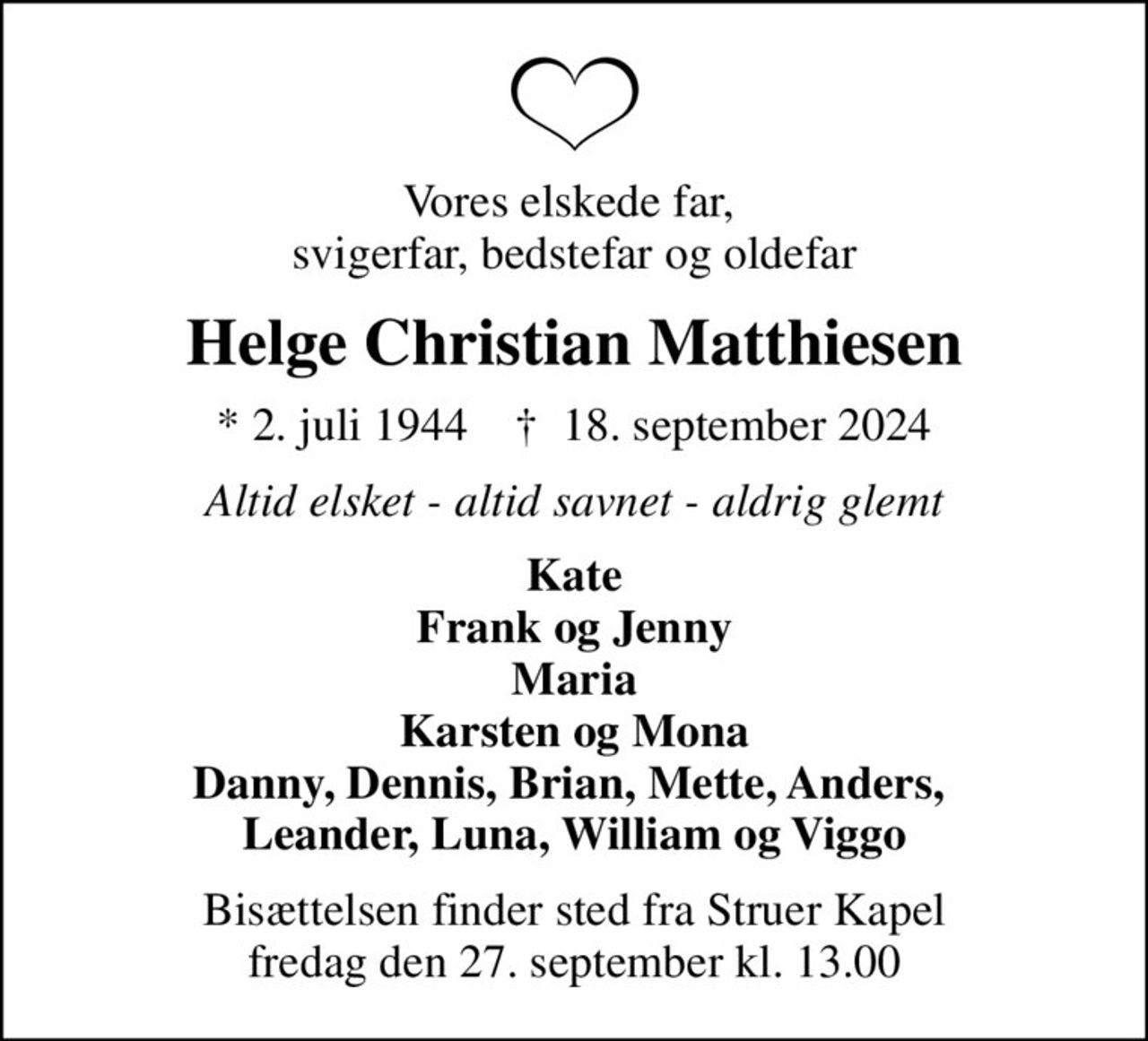 Vores elskede far,  svigerfar, bedstefar og oldefar
Helge Christian Matthiesen
* 2. juli 1944    ✝ 18. september 2024
Altid elsket - altid savnet - aldrig glemt
Kate Frank og Jenny Maria Karsten og Mona Danny, Dennis, Brian, Mette, Anders,  Leander, Luna, William og Viggo
Bisættelsen finder sted fra Struer Kapel  fredag den 27. september kl. 13.00