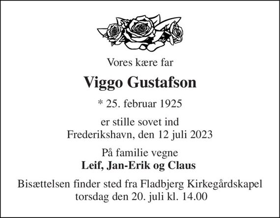 Vores kære far 
Viggo Gustafson 
*&#x200B; 25. februar 1925 
er stille sovet ind Frederikshavn, den 12 juli 2023 
På familie vegne Leif, Jan-Erik og Claus  
Bisættelsen&#x200B; finder sted fra Fladbjerg Kirkegårdskapel  torsdag den 20. juli&#x200B; kl. 14.00