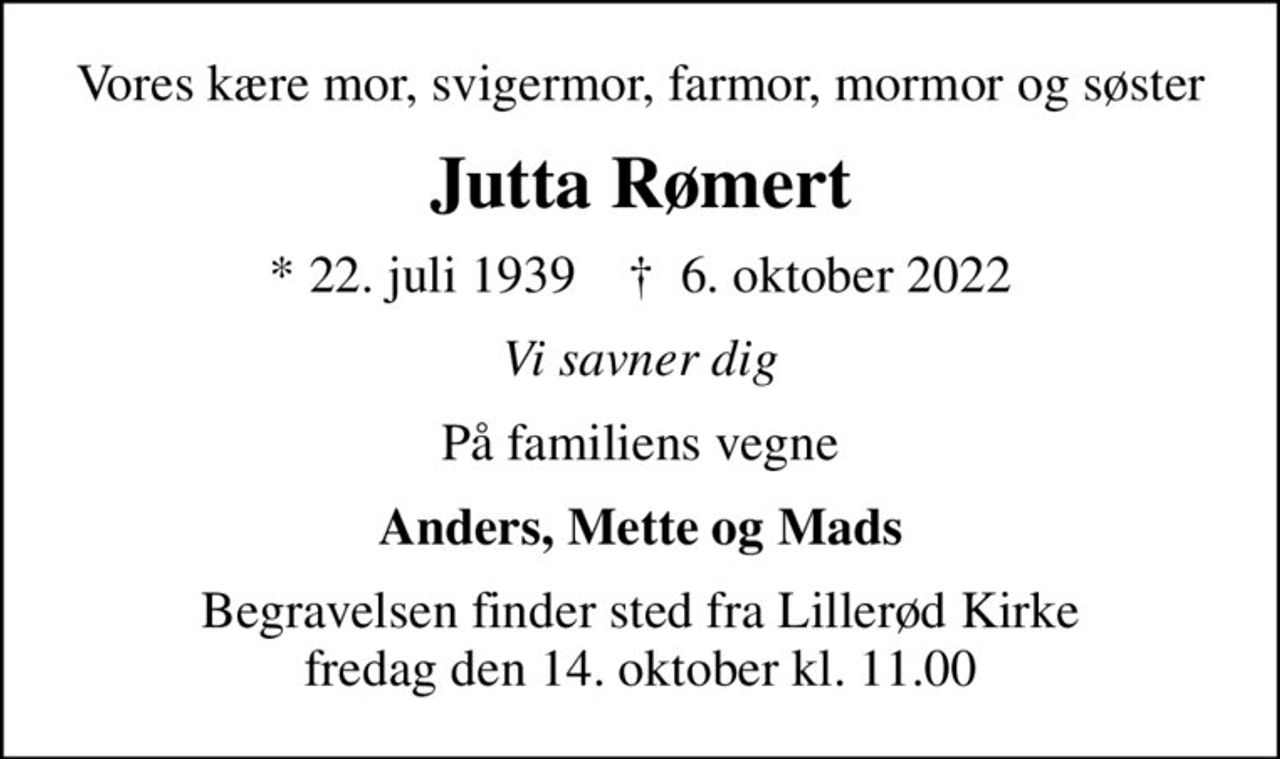 Vores kære mor, svigermor, farmor, mormor og søster
Jutta Rømert
* 22. juli 1939    ✝ 6. oktober 2022
Vi savner dig
På familiens vegne
Anders, Mette og Mads
Begravelsen finder sted fra Lillerød Kirke  fredag den 14. oktober kl. 11.00