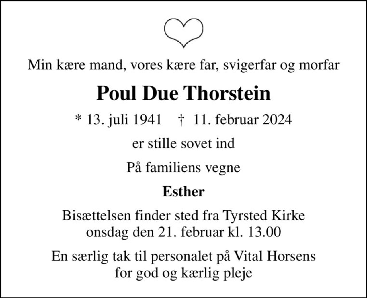 Min kære mand, vores kære far, svigerfar og morfar
Poul Due Thorstein
* 13. juli 1941    ✝ 11. februar 2024
er stille sovet ind
På familiens vegne
Esther
Bisættelsen finder sted fra Tyrsted Kirke  onsdag den 21. februar kl. 13.00 
En særlig tak til personalet på Vital Horsens for god og kærlig pleje