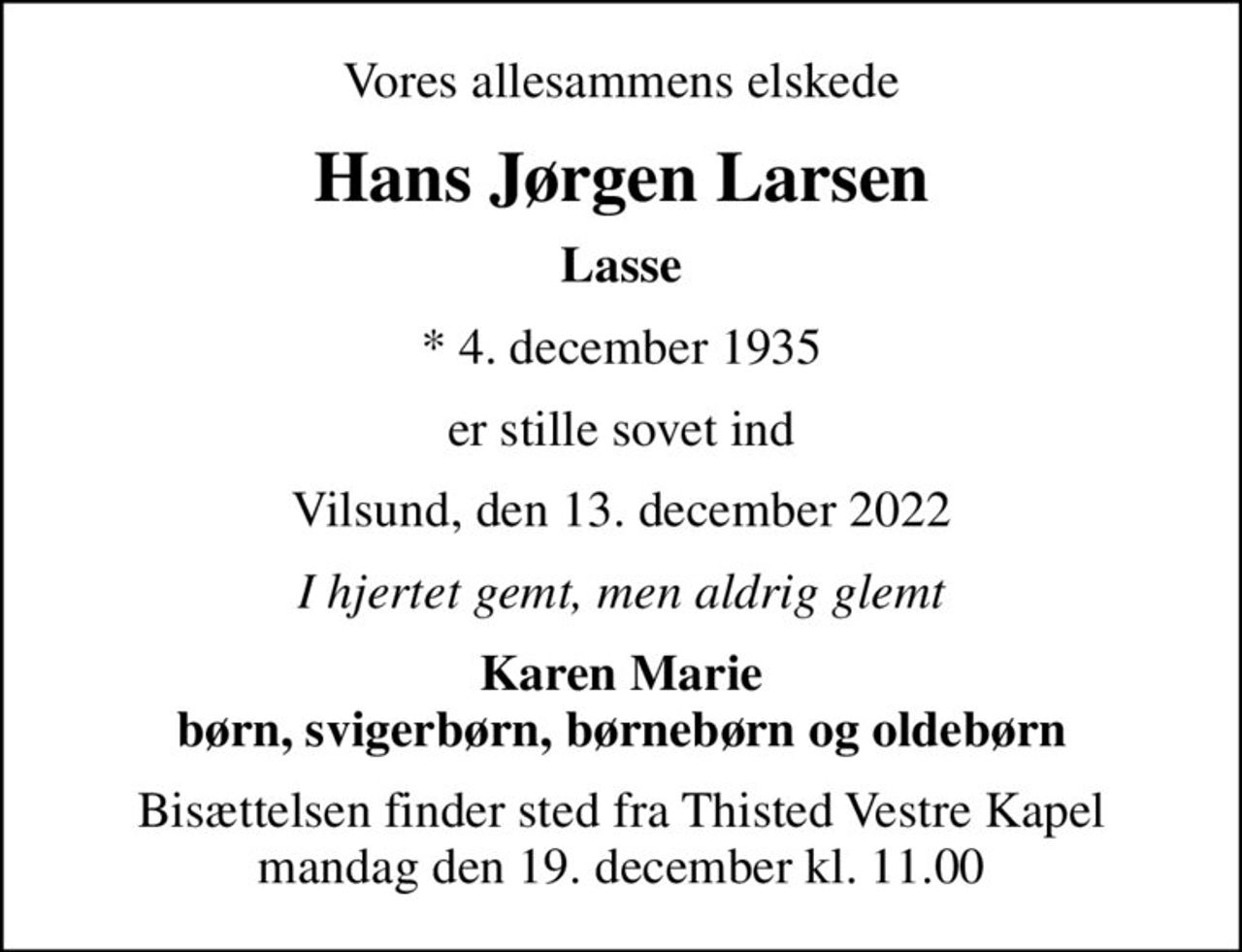 Vores allesammens elskede
Hans Jørgen Larsen
Lasse
* 4. december 1935
er stille sovet ind
Vilsund, den 13. december 2022
I hjertet gemt, men aldrig glemt
Karen Marie børn, svigerbørn, børnebørn og oldebørn
Bisættelsen finder sted fra Thisted Vestre Kapel  mandag den 19. december kl. 11.00